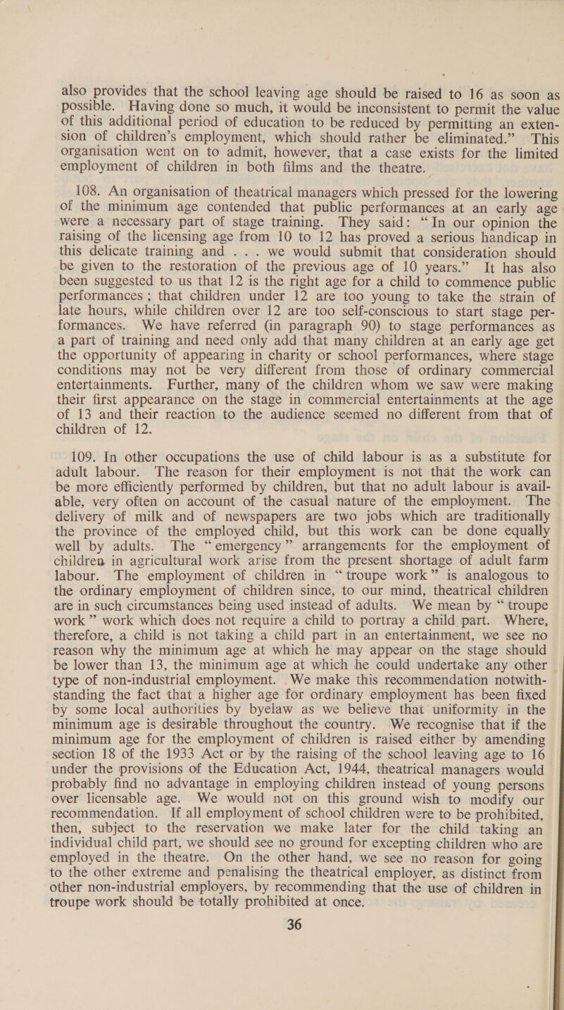 also provides that the school leaving age should be raised to 16 as soon as possible. Having done so much, it would be inconsistent to permit the value of this additional period of education to be reduced by permitting an exten- sion of children’s employment, which should rather be eliminated.” This organisation went on to admit, however, that a case exists for the limited employment of children in both films and the theatre. 108. An organisation of theatrical managers which pressed for the lowering of the minimum age contended that public performances at an early age were a necessary part of stage training. They said: “In our opinion the raising of the licensing age from 10 to 12 has proved a serious handicap in this delicate training and . . . we would submit that consideration should be given to the restoration of the previous age of 10 years.” It has also been suggested to us that 12 is the right age for a child to commence public performances ; that children under 12 are too young to take the strain of late hours, while children over 12 are too self-conscious to start stage per- formances. We have referred (in paragraph 90) to stage performances as a part of training and need only add that many children at an early age get the opportunity of appearing in charity or school performances, where stage conditions may not be very different from those of ordinary commercial entertainments. Further, many of the children whom we saw were making their first appearance on the stage in commercial entertainments at the age of 13 and their reaction to the audience seemed no different from that of children of 12. 109. In other occupations the use of child labour is as a substitute for adult labour. The reason for their employment is not that the work can be more efficiently performed by children, but that no adult labour is avail- able, very often on account of the casual nature of the employment. The delivery of milk and of newspapers are two jobs which are traditionally the province of the employed child, but this work can be done equally well by adults. The “emergency” arrangements for the employment of children in agricultural work arise from the present shortage of adult farm labour. The employment of children in “troupe work” is analogous to the ordinary employment of children since, to our mind, theatrical children are in such circumstances being used instead of adults. 'We mean by “ troupe work ” work which does not require a child to portray a child part. Where, therefore, a child is not taking a child part in an entertainment, we see no reason why the minimum age at which he may appear on the stage should be lower than 13, the minimum age at which he could undertake any other | type of non-industrial employment. We make this recommendation notwith- standing the fact that a higher age for ordinary employment has been fixed by some local authorities by byelaw as we believe that uniformity in the minimum age is desirable throughout the country. We recognise that if the minimum age for the employment of children is raised either by amending section 18 of the 1933 Act or by the raising of the school leaving age to 16 under the provisions of the Education Act, 1944, theatrical managers would probably find no advantage in employing children instead of young persons over licensable age. We would not on this ground wish to modify our recommendation. If all employment of school children were to be prohibited, then, subject to the reservation we make later for the child taking an individual child part, we should see no ground for excepting children who are employed in the. theatre. On the other hand, we see no reason for going to the other extreme and penalising the theatrical employer, as distinct from other non-industrial employers, by recommending that the use of children in troupe work should be totally prohibited at once. ,