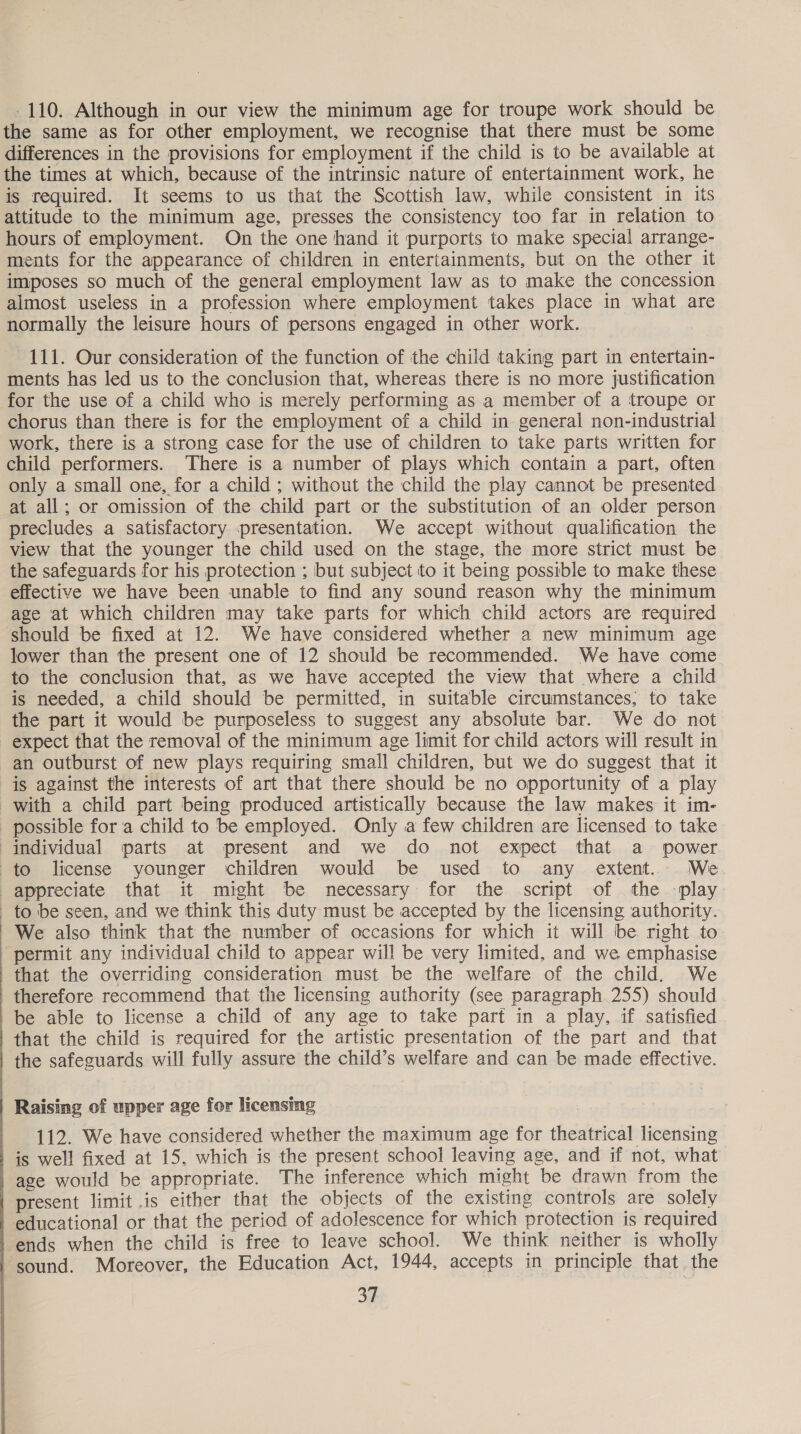  110. Although in our view the minimum age for troupe work should be the same as for other employment, we recognise that there must be some differences in the provisions for employment if the child is to be available at the times at which, because of the intrinsic nature of entertainment work, he is required. It seems to us that the Scottish law, while consistent in its attitude to the minimum age, presses the consistency too far in relation to hours of employment. On the one hand it purports to make special arrange- ments for the appearance of children in entertainments, but on the other it imposes so much of the general employment law as to make the concession almost useless in a profession where employment takes place in what are normally the leisure hours of persons engaged in other work. 111. Our consideration of the function of the child taking part in entertain- ments has led us to the conclusion that, whereas there is no more justification for the use of a child who is merely performing as a member of a troupe or chorus than there is for the employment of a child in general non-industrial work, there is a strong case for the use of children to take parts written for child performers. ‘There is a number of plays which contain a part, often only a small one, for a child ; without the child the play cannot be presented at all; or omission of the child part or the substitution of an older person precludes a satisfactory presentation. We accept without qualification the view that the younger the child used on the stage, the more strict must be the safeguards for his protection ; but subject to it being possible to make these effective we have been unable to find any sound reason why the minimum age at which children may take parts for which child actors are required should be fixed at 12. We have considered whether a new minimum age lower than the present one of 12 should be recommended. We have come to the conclusion that, as we have accepted the view that where a child is needed, a child should be permitted, in suitable circumstances; to take the part it would be purposeless to suggest any absolute bar. We do not expect that the removal of the minimum age limit for child actors will result in an outburst of new plays requiring small children, but we do suggest that it is against the interests of art that there should be no opportunity of a play with a child part being produced artistically because the law makes it im- possible fora child to be employed. Only a few children are licensed to take individual parts at present and we do not expect that a power to license younger children would be used to any extent. We. appreciate that it might be necessary for the script of the -play to be seen, and we think this duty must be accepted by the licensing authority. We also think that the number of occasions for which it will be right to permit any individual child to appear will be very limited, and we emphasise that the overriding consideration must be the welfare of the child. We therefore recommend that the licensing authority (see paragraph 255) should be able to license a child of any age to take part in a play, if satisfied that the child is required for the artistic presentation of the part and that the safeguards will fully assure the child’s welfare and can be made effective. Raising of upper age for licensing 112. We have considered whether the maximum age for theatrical licensing is well fixed at 15, which is the present school leaving age, and if not, what age would be appropriate. The inference which might be drawn from the present limit .is either that the objects of the existing controls are solely educational or that the period of adolescence for which protection is required ends when the child is free to leave school. We think neither is wholly ~gound. Moreover, the Education Act, 1944, accepts in principle that. the