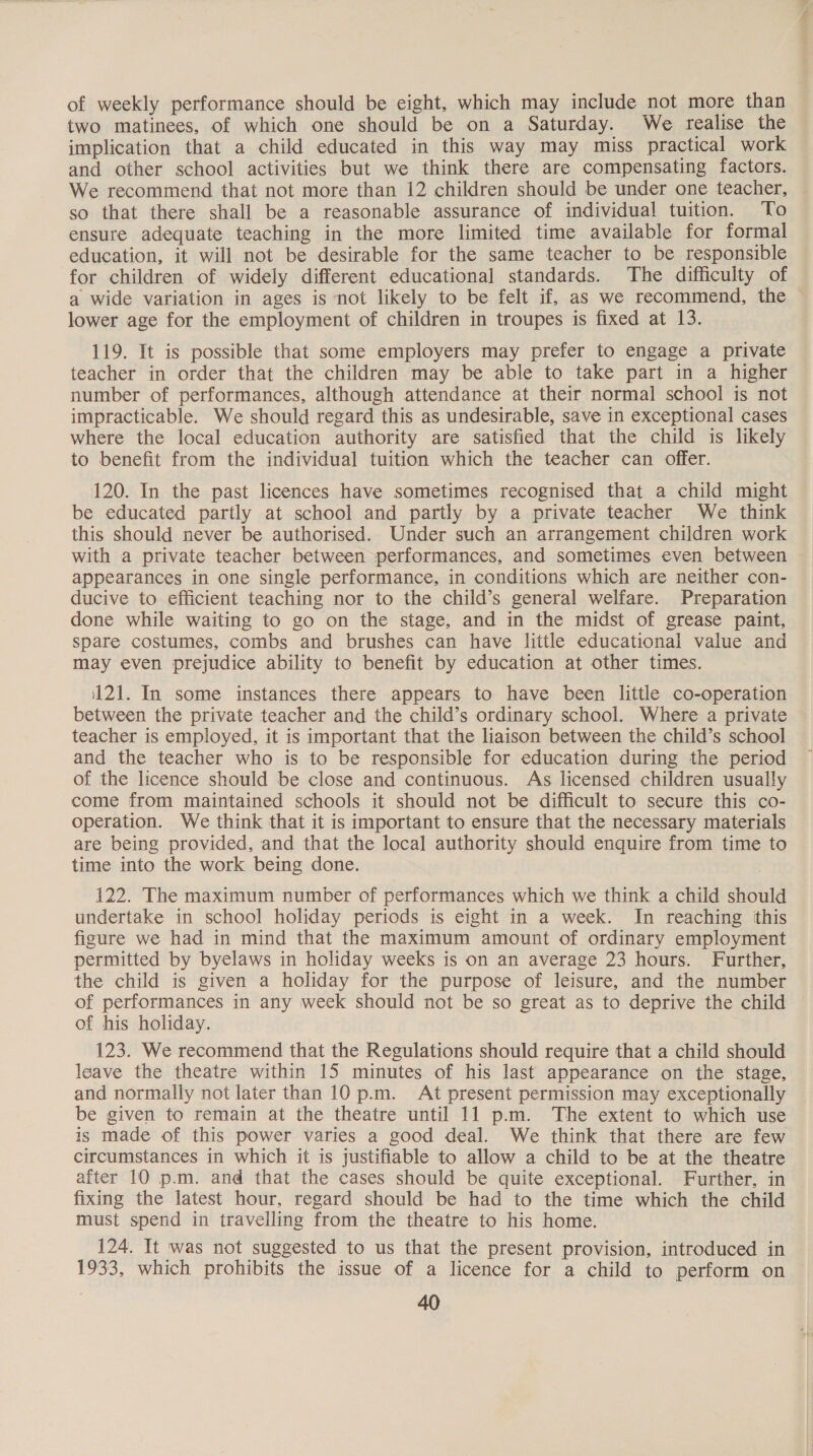 of weekly performance should be eight, which may include not more than two matinees, of which one should be on a Saturday. We realise the implication that a child educated in this way may miss practical work and other school activities but we think there are compensating factors. We recommend that not more than 12 children should be under one teacher, so that there shall be a reasonable assurance of individual tuition. To ensure adequate teaching in the more limited time available for formal education, it will not be desirable for the same teacher to be responsible for children of widely different educational standards. The difficulty of a wide variation in ages is not likely to be felt if, as we recommend, the lower age for the employment of children in troupes is fixed at 13. 119. It is possible that some employers may prefer to engage a private teacher in order that the children may be able to take part in a higher number of performances, although attendance at their normal school is not impracticable. We should regard this as undesirable, save in exceptional cases where the local education authority are satisfied that the child is likely to benefit from the individual tuition which the teacher can offer. 120. In the past licences have sometimes recognised that a child might be educated partly at school and partly by a private teacher We think this should never be authorised. Under such an arrangement children work with a private teacher between performances, and sometimes even between appearances in one single performance, in conditions which are neither con- ducive to efficient teaching nor to the child’s general welfare. Preparation done while waiting to go on the stage, and in the midst of grease paint, spare costumes, combs and brushes can have little educational value and may even prejudice ability to benefit by education at other times. 121. In some instances there appears to have been little co-operation between the private teacher and the child’s ordinary school. Where a private teacher is employed, it is important that the liaison between the child’s school and the teacher who is to be responsible for education during the period of the licence should be close and continuous. As licensed children usually come from maintained schools it should not be difficult to secure this co- operation. We think that it is important to ensure that the necessary materials are being provided, and that the local authority should enquire from time to time into the work being done. 122. The maximum number of performances which we think a child should undertake in school holiday periods is eight in a week. In reaching this figure we had in mind that the maximum amount of ordinary employment permitted by byelaws in holiday weeks is on an average 23 hours. Further, the child is given a holiday for the purpose of leisure, and the number of performances in any week should not be so great as to deprive the child of his holiday. 123. We recommend that the Regulations should require that a child should leave the theatre within 15 minutes of his last appearance on the stage, and normally not later than 10 pm. At present permission may exceptionally be given to remain at the theatre until 11 p.m. The extent to which use is made of this power varies a good deal. We think that there are few circumstances in which it is justifiable to allow a child to be at the theatre after 10 p.m. and that the cases should be quite exceptional. Further, in fixing the latest hour, regard should be had to the time which the child must spend in travelling from the theatre to his home. 124. It was not suggested to us that the present provision, introduced in 1933, which prohibits the issue of a licence for a child to perform on