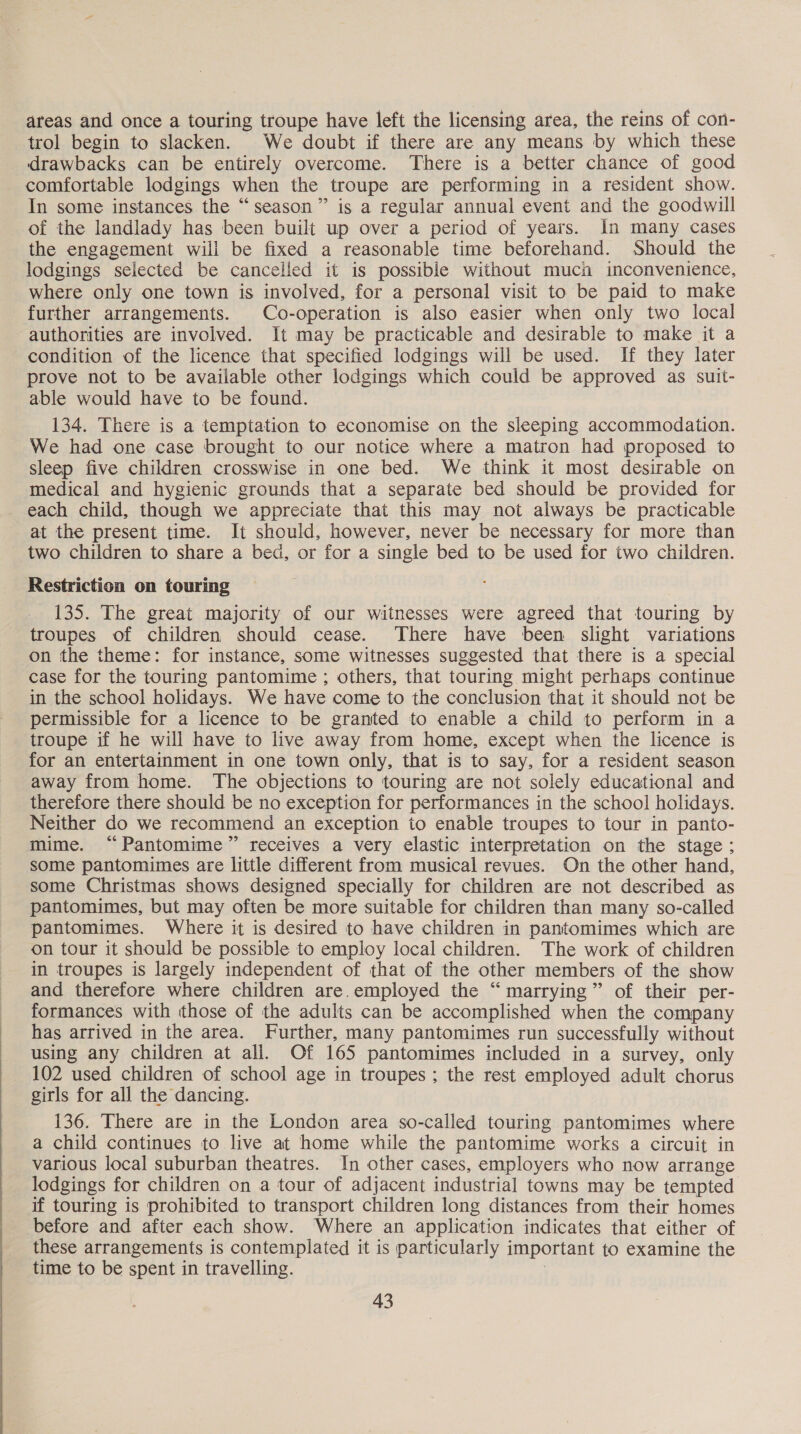  areas and once a touring troupe have left the licensing area, the reins of con- trol begin to slacken. We doubt if there are any means by which these drawbacks can be entirely overcome. There is a better chance of good comfortable lodgings when the troupe are performing in a resident show. In some instances the “season” is a regular annual event and the goodwill of the landlady has been built up over a period of years. in many cases the engagement wili be fixed a reasonable time beforehand. Should the lodgings selected be cancelled it is possible without much inconvenience, where only one town is involved, for a personal visit to be paid to make further arrangements. Co-operation is also easier when only two local authorities are involved. It may be practicable and desirable to make it a condition of the licence that specified lodgings will be used. If they later prove not to be available other lodgings which could be approved as suit- able would have to be found. 134. There is a temptation to economise on the sleeping accommodation. We had one case brought to our notice where a matron had proposed to sleep five children crosswise in one bed. We think it most desirable on medical and hygienic grounds that a separate bed should be provided for each child, though we appreciate that this may not always be practicable at the present time. It should, however, never be necessary for more than two children to share a bed, or for a single bed to be used for two children. Restriction on touring 135. The great majority of our witnesses were agreed that touring by troupes of children should cease. There have been slight variations on the theme: for instance, some witnesses suggested that there is a special case for the touring pantomime ; others, that touring might perhaps continue in the school holidays. We have come to the conclusion that it should not be permissible for a licence to be granted to enable a child to perform in a troupe if he will have to live away from home, except when the licence is for an entertainment in one town only, that is to say, for a resident season away from home. The objections to touring are not solely educational and therefore there should be no exception for performances in the school holidays. Neither do we recommend an exception to enable troupes to tour in panto- mime. “Pantomime” receives a very elastic interpretation on the stage; some pantomimes are little different from musical revues. On the other hand, some Christmas shows designed specially for children are not described as pantomimes, but may often be more suitable for children than many so-called pantomimes. Where it is desired to have children in pantomimes which are on tour it should be possible to employ local children. The work of children in troupes is largely independent of that of the other members of the show and therefore where children are.employed the “marrying” of their per- formances with those of the adults can be accomplished when the company has arrived in the area. Further, many pantomimes run successfully without using any children at all. Of 165 pantomimes included in a survey, only 102 used children of school age in troupes ; the rest employed adult chorus girls for all the dancing. 136. There are in the London area so-called touring pantomimes where a child continues to live at home while the pantomime works a circuit in various local suburban theatres. In other cases, employers who now arrange lodgings for children on a tour of adjacent industrial towns may be tempted if touring is prohibited to transport children long distances from their homes before and after each show. Where an application indicates that either of these arrangements is contemplated it is particularly important to examine the time to be spent in travelling. |