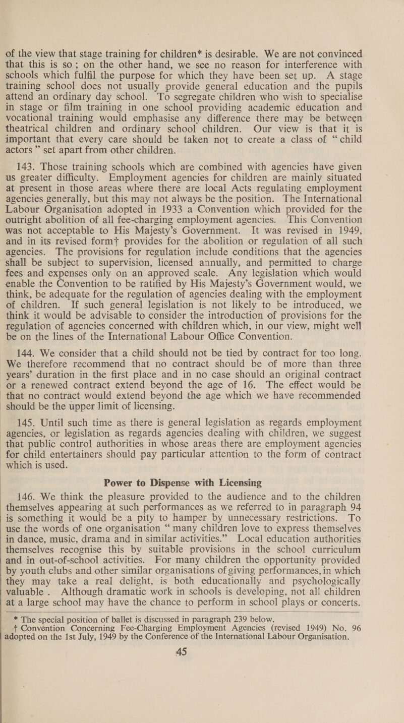  of the view that stage training for children* is desirable. We are not convinced that this is so; on the other hand, we see no reason for interference with schools which fulfil the purpose for which they have been set up. A stage training school does not usually provide general education and the pupils attend an ordinary day school. To segregate children who wish to specialise in stage or film training in one school providing academic education and vocational training would emphasise any difference there may be between theatrical children and ordinary school children. Our view is that it is important that every care should be taken not to create a class of “ child actors ” set apart from other children. 143. Those training schools which are combined with agencies have given us greater difficulty. Employment agencies for children are mainly situated at present in those areas where there are local Acts regulating employment agencies generally, but this may not always be the position. The International Labour Organisation adopted in 1933 a Convention which provided for the outright abolition of all fee-charging employment agencies. ‘This Convention was not acceptable to His Majesty’s Government. It was revised in 1949, and in its revised formt provides for the abolition or regulation of all such agencies. The provisions for regulation include conditions that the agencies shall be subject to supervision, licensed annually, and permitted to charge fees and expenses only on an approved scale. Any legislation which would enable the Convention to be ratified by His Majesty’s Government would, we think, be adequate for the regulation of agencies dealing with the employment of children. If such general legislation is not likely to be introduced, we think it would be advisable to consider the introduction of provisions for the regulation of agencies concerned with children which, in our view, might well be on the lines of the International Labour Office Convention. 144. We consider that a child should not be tied by contract for too long. We therefore recommend that no contract should be of more than three years’ duration in the first place and in no case should an original contract or a renewed contract extend beyond the age of 16. The effect would be that no contract would extend beyond the age which we have recommended should be the upper limit of licensing. 145. Until such time as there is general legislation as regards employment agencies, or legislation as regards agencies dealing with children, we suggest that public contro] authorities in whose areas there are employment agencies for child entertainers should pay particular attention to the form of contract which is used. Power to Dispense with Licensing 146. We think the pleasure provided to the audience and to the children themselves appearing at such performances as we referred to in paragraph 94 'is something it would be a pity to hamper by unnecessary restrictions. To use the words of one organisation “many children love to express themselves in dance, music, drama and in similar activities.” Local education authorities themselves recognise this by suitable provisions in the school curriculum and in out-of-school activities. For many children the opportunity provided by youth clubs and other similar organisations of giving performances, in which ‘they may take a real delight, is both educationally and psychologically valuable . Although dramatic work in schools is developing, not all children at a large school may have the chance to perform in school plays or concerts.  _ * The special position of ballet is discussed in paragraph 239 below. + Convention Concerning Fee-Charging Employment Agencies (revised 1949) No. 96 adopted on the Ist July, 1949 by the Conference of the International Labour Organisation.