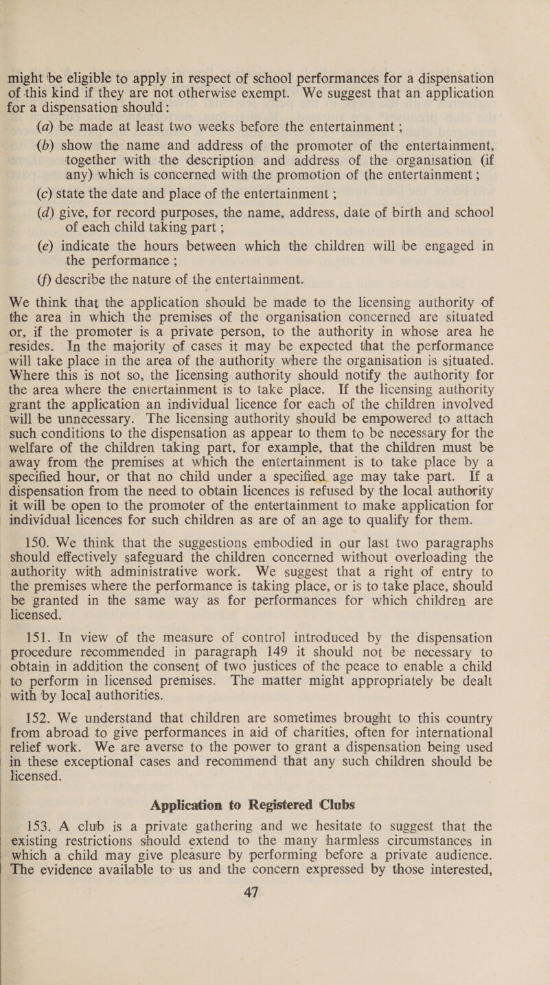 might be eligible to apply in respect of school performances for a dispensation of this kind if they are not otherwise exempt. We suggest that an application for a dispensation should: (a) be made at least two weeks before the entertainment ; (b) show the name and address of the promoter of the entertainment, together with the description and address of the organisation (if any) which is concerned with the promotion of the entertainment ; (c) state the date and place of the entertainment ; (d) give, for record purposes, the name, address, date of birth and school of each child taking part ; (e) indicate the hours between which the children will be engaged in the performance ; (f) describe the nature of the entertainment. We think that the application should be made to the licensing authority of the area in which the premises of the organisation concerned are situated or, if the promoter is a private person, to the authority in whose area he resides. In the majority of cases it may be expected that the performance will take place in the area of the authority where the organisation is situated. Where this is not so, the licensing authority should notify the authority for the area where the eniertainment is to take place. If the licensing authority grant the application an individual licence for each of the children involved ‘will be unnecessary. The licensing authority should be empowered to attach such conditions to the dispensation as appear to them to be necessary for the welfare of the children taking part, for example, that the children must be away from the premises at which the entertainment is to take place by a specified hour, or that no child under a specified. age may take part. If a dispensation from the need to obtain licences is refused by the local authority it will be open to the promoter of the entertainment to make application for individual licences for such children as are of an age to qualify for them. 150. We think that the suggestions embodied in our last two paragraphs should effectively safeguard the children concerned without overloading the authority with administrative work. We suggest that a right of entry to the premises where the performance is taking place, or is to take place, should = granted in the same way as for performances for which children are — licensed. 151. In view of the measure of control introduced by the dispensation procedure recommended in paragraph 149 it should not be necessary to obtain in addition the consent of two justices of the peace to enable a child to perform in licensed premises. The matter might appropriately be dealt - with by local authorities. 152. We understand that children are sometimes brought to this country from abroad. to give performances in aid of charities, often for international relief work. We are averse to the power to grant a dispensation being used in these exceptional cases and recommend that any such children should be licensed. Application to Registered Clubs 153. A club is a private gathering and we hesitate to suggest that the existing restrictions should extend to the many harmless circumstances in which a child may give pleasure by performing before a private audience. The evidence available to: us and the concern expressed by those interested, 