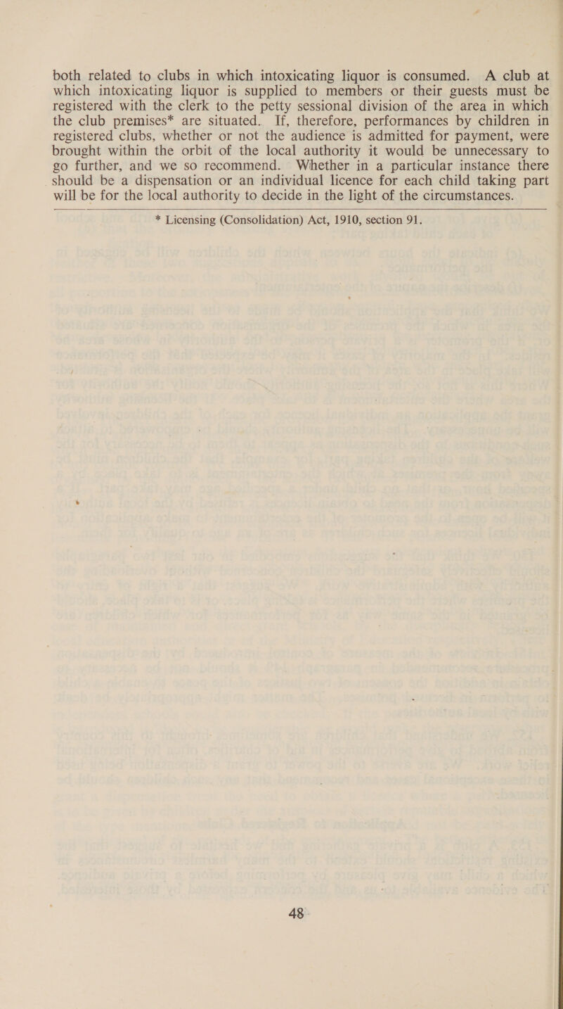 both related to clubs in which intoxicating liquor is consumed. A club at which intoxicating liquor is supplied to members or their guests must be registered with the clerk to the petty sessional division of the area in which the club premises* are situated. If, therefore, performances by children in registered clubs, whether or not the audience is admitted for payment, were brought within the orbit of the local authority it would be unnecessary to go further, and we so recommend. Whether in a particular instance there should be a dispensation or an individual licence for each child taking part will be for the local authority to decide in the light of the circumstances.    * Licensing (Consolidation) Act, 1910, section 91.