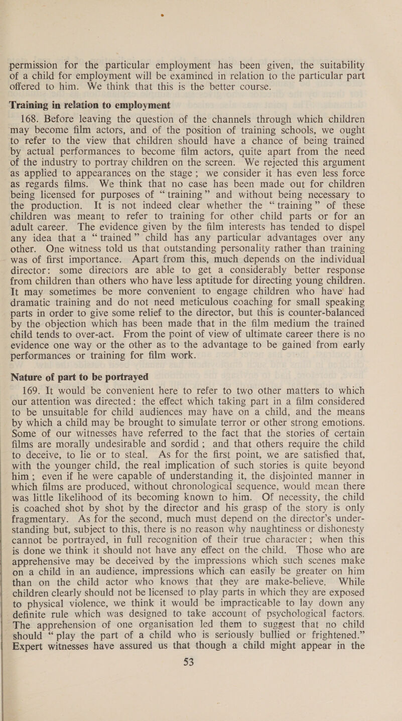 permission for the particular employment has been given, the suitability of a child for employment will be examined in relation to the particular part offered to him. We think that this is the better course. Training in relation to employment 168. Before leaving the question of the channels through which children may become film actors, and of the position of training schools, we ought to refer to the view that children should have a chance of being trained by actual performances to become film actors, quite apart from the need of the industry to portray children on the screen. We rejected this argument as applied to appearances on the stage; we consider it has even less force as regards films. We think that no case has been made out for children being licensed for purposes of “training” and without being necessary to the production. It is not indeed clear whether the “training” of these children was meant to refer to training for other child parts or for an adult career. The evidence given by the film interests has tended to dispel any idea that a “trained” child has any particular advantages over any other. One witness told us that outstanding personality rather than training was of first importance. Apart from this, much depends on the individual director: some directors are able to get a considerably better response from children than others who have less aptitude for directing young children. It may sometimes be more convenient to engage children who have’ had dramatic training and do not need meticulous coaching for small speaking parts in order to give some relief to the director, but this is counter-balanced by the objection which has been made that in the film medium the trained child tends to over-act. From the point of view of ultimate career there is no evidence one way or the other as to the advantage to be gained from early performances or training for film work. ! Nature of part to be portrayed 169. It would be convenient here to refer to two other matters to which our attention was directed: the effect which taking part in a film considered to be unsuitable for child audiences may have on a child, and the means by which a child may be brought to simulate terror or other strong emotions. Some of our witnesses have referred to the fact that the stories of certain films are morally undesirable and sordid; and that others require the child to deceive, to lie or to steal. As for the first point, we are satisfied that, with the younger child, the real implication of such stories is quite beyond him; even if he were capable of understanding it, the disjointed manner in which films are produced, without chronological sequence, would mean there was little likelihood of its becoming known to him. Of necessity, the child is coached shot by shot by the director and his grasp of the story is only fragmentary. As for the second, much must depend on the director’s under- standing but, subject to this, there is no reason why naughtiness or dishonesty cannot be portrayed, in full recognition of their true character; when this is done we think it should not have any effect on the child. Those who are apprehensive may be deceived by the impressions which such scenes make on a child in an audience, impressions which can easily be greater on him than on the child actor who knows that they are make-believe. While children clearly should not be licensed to play parts in which they are exposed to physical violence, we think it would be impracticable to lay down any definite rule which was designed to take account of psychological factors. The apprehension of one organisation led them to suggest that no child should “ play the part of a child who is seriously bullied or frightened.” Expert witnesses have assured us that though a child might appear in the