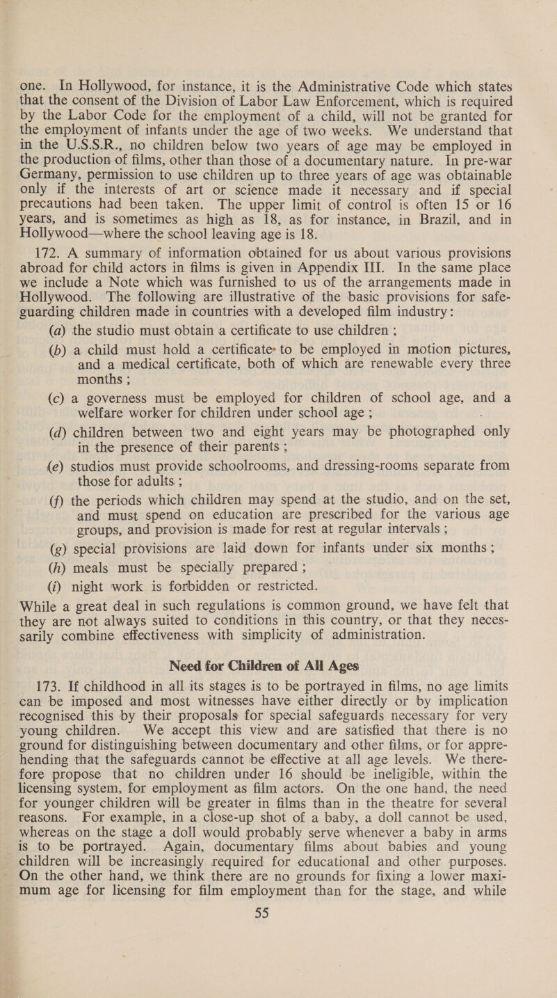 that the consent of the Division of Labor Law Enforcement, which is required by the Labor Code for the employment of a child, will not be granted for the employment of infants under the age of two weeks. We understand that in the U.S.S.R., no children below two years of age may be employed in the production of films, other than those of a documentary nature. In pre-war Germany, permission to use children up to three years of age was obtainable only if the interests of art or science made it necessary and if special precautions had been taken. The upper limit of control is often 15 or 16 _ years, and is sometimes as high as 18, as for instance, in Brazil, and in Hollywood—where the school leaving age is 18. 172. A summary of information obtained for us about various provisions abroad for child actors in films is given in Appendix III. In the same place we include a Note which was furnished to us of the arrangements made in Hollywood. The following are illustrative of the basic provisions for safe- guarding children made in countries with a developed film industry: (a) the studio must obtain a certificate to use children ; (b) a child must hold a certificates to be employed in motion pictures, and a medical certificate, both of which are renewable every three months ; (c) a governess must be employed for children of school age, and a welfare worker for children under school age ; (d) children between two and eight years may be photographed only in the presence of their parents ; (e) studios must provide schoolrooms, and dressing-rooms separate from those for adults ; (f) the periods which children may spend at the studio, and on the set, and must spend on education are prescribed for the various age groups, and provision is made for rest at regular intervals ; (g) special provisions are laid down for infants under six months ; (h) meals must be specially prepared ; (i) night work is forbidden or restricted. While a great deal in such regulations is common ground, we have felt that they are not always suited to conditions in this country, or that they neces- sarily combine effectiveness with simplicity of administration. Need for Children of All Ages 173. If childhood in all its stages is to be portrayed in films, no age limits can be imposed and most witnesses have either directly or by implication recognised this by their proposals for special safeguards necessary for very young children. We accept this view and are satisfied that there is no ground for distinguishing between documentary and other films, or for appre- hending that the safeguards cannot be effective at all age levels. We there- fore propose that no children under 16 should be ineligible, within the licensing system, for employment as film actors. On the one hand, the need for younger children will be greater in films than in the theatre for several teasons. For example, in a close-up shot of a baby, a dol! cannot be used, whereas on the stage a doll would probably serve whenever a baby in arms is to be portrayed. Again, documentary films about babies and young children will be increasingly required for educational and other purposes. On the other hand, we think there are no grounds for fixing a lower maxi- mum age for licensing for film employment than for the stage, and while a0