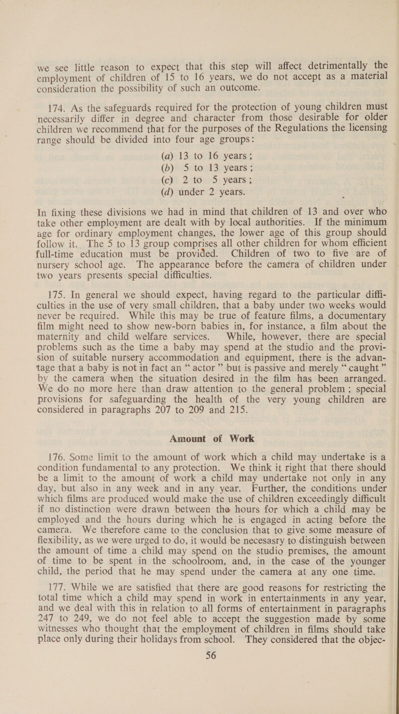 we see little reason to expect that this step will affect detrimentally the employment of children of 15 to 16 years, we do not accept as a material consideration the possibility of such an outcome. 174. As the safeguards required for the protection of young children must necessarily differ in degree and character from those desirable for older children we recommend that for the purposes of the Regulations the licensing range should be divided into four age groups: (a) 13 to 16 years; (b)© Setoud 3:years (c) 2-towd&gt; years: (d) under 2 years. In fixing these divisions we had in mind that children of 13 and over who take other employment are dealt with by local authorities. If the minimum age for ordinary employment changes, the lower age of this group should follow it. The 5 to 13 group comprises all other children for whom efficient full-time education must be provided. Children of two to five are of nursery school age. The appearance before the camera of children under two years presents special difficulties. 175. In general we should expect, having regard to the particular diff- culties in the use of very small children, that a baby under two weeks would never be required. While this may be true of feature films, a documentary film might need to show new-born babies in, for instance, a film about the maternity and child welfare services. | While, however, there are special problems such as the time a baby may spend at the studio and the provi- sion of suitable nursery accommodation and equipment, there is the advan- tage that a baby is not in fact an “actor ” but is passive and merely “caught ” by the camera when the situation desired in the film has been arranged. ‘We do no more here than draw attention to the general problem ; special provisions for safeguarding the health of the very young children are considered in paragraphs 207 to 209 and 215. Amount of Work 176. Some limit to the amount of work which a child may undertake is a condition fundamental to any protection. We think it right that there should be a limit to the amount of work a child may undertake not only in any day, but also in any week and in any year. Further, the conditions under which films are produced would make the use of children exceedingly difficult if no distinction were drawn between the hours for which a child may be employed and the hours during which he is engaged in acting before the camera. We therefore came to the conclusion that to give some measure of flexibility, as we were urged to do, it would be necesasry to distinguish between the amount of time a child may spend on the studio premises, the amount of time to be spent in the schoolroom, and, in the case of the younger child, the period that he may spend under the camera at any one time. 177. While we are satisfied that there are good reasons for restricting the total time which a child may spend in work in entertainments in any year, and we deal with this in relation to all forms of entertainment in paragraphs 247 to 249, we do not feel able to accept the suggestion made by some witnesses who thought that the employment of children in films should take place only during their holidays from school. They considered that the objec-