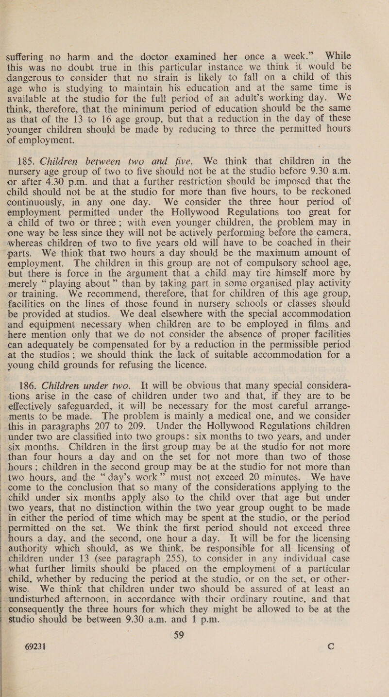 suffering no harm and the doctor examined her once a week.” While this was no doubt true in this particular instance we think it would be dangerous to consider that no strain is likely to fall on a child of this age who is studying to maintain his education and at the same time is available at the studio for the full period of an adult’s working day. We think, therefore, that the minimum period of education should be the same as that of the 13 to 16 age group, but that a reduction in the day of these younger children should be made by reducing to three the permitted hours of employment. 185. Children between two and five. We think that children in the nursery age group of two to five should not be at the studio before 9.30 a.m. or after 4.30 p.m. and that a further restriction should be imposed that the child should not be at the studio for more than five hours, to be reckoned continuously, in any one day. We consider the three hour period of employment permitted under the Hollywood Regulations too great for a child of two or three; with even younger children, the problem may in one way be less since they will not be actively performing before the camera, whereas children of two to five years old will have to be coached in their parts. We think that two hours a day should be the maximum amount of employment. The children in this group are not of compulsory school age, ‘but there is force in the argument that a child may tire himself more by merely “ playing about” than by taking part in some organised play activity or training. We recommend, therefore, that for children of this age group, facilities on the lines of those found in nursery schools or classes should be provided at studios. We deal elsewhere with the special accommodation and equipment necessary when children are to be employed in films and here mention only that we do not consider the absence of proper facilities can adequately be compensated for by a reduction in the permissible period at the studios; we should think the lack of suitable accommodation for a young child grounds for refusing the licence. 186. Children under two. It will be obvious that many special considera- tions arise in the case of children under two and that, if they are to be ments to be made. The problem is mainly a medical one, and we consider this in paragraphs 207 to 209. Under the Hollywood Regulations children  than four hours a day and on the set for not more than two of those hours ; children in the second group may be at the studio for not more than two hours, and the “day’s work” must not exceed 20 minutes. We have come to the conclusion that so many of the considerations applying to the child under six months apply also to the child over that age but under in either the period of time which may be spent at the studio, or the period authority which should, as we think, be responsible for all licensing of children under 13 (see paragraph 255), to consider in any individual case what further limits should be placed on the employment of a particular child, whether by reducing the period at the studio, or on the set, or other- wise. We think that children under two should be assured of at least an consequently the three hours for which they might be allowed to be at the studio should be between 9.30 a.m. and 1 p.m. 59