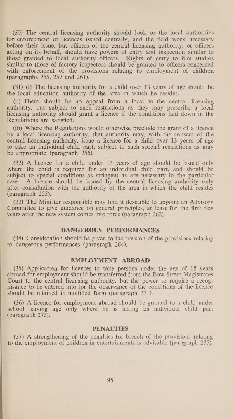 (30) The central licensing authority should look to the local authorities for enforcement of licences issued centrally, and the field work necessary ~ before their issue, but officers of the central licensing authority, or officers acting on iis behalf, should have powers of entry and inspection similar to those granted to local authority officers. Rights of entry to film studios similar to those of factory inspectors should be granted to officers concerned with enforcement of the provisions relating to employment of children (paragraphs 255, 257 and 261). (31) G) The licensing authority for a child over 13 years of age should be the local education authority of the area in which he resides. (ii) There should be no appeal from a local to the central licensing authority, but subject to such restrictions as they may prescribe a local licensing authority should grant a licence if the conditions laid down in the Regulations are satisfied. (iii) Where the Regulations would otherwise preclude the grant of a licence by a local licensing authority, that authority may, with the consent of the central licensing authority, issue a licence for a child over 13 years of age to take an individual child part, subject to such special restrictions as may be appropriate (paragraph 255). (32) A licence for a child under 13 years of age should be issued only where the child is required for an individual child part, and should be subject to special conditions as stringent as are necessary in the particular case. A licence should be issued by the central licensing authority only after consultation with the authority of the area in which the child resides (paragraph 255). (33) The Minister responsible may find it desirable to appoint an Advisory Committee to give guidance on general principles, at least for the first few years after the new system comes into force (paragraph 262). DANGEROUS PERFORMANCES (34) Consideration should be given to the revision of the provisions relating to dangerous performances (paragraph 264). EMPLOYMENT ABROAD (35) Application for licences to take persons under the age of 18 years . abroad for employment should be transferred from the Bow Street Magistrates Court to the central licensing authority, but the power to require a recog- nisance to be entered into for the observance of the conditions of the licence should be retained in modified form (paragraph 271). (36) A licence for employment abroad should be granted to a child under school leaving age only where he is taking an individual child part (paragraph 273). PENALTIES (37) A strengthening of the penalties for breach of the provisions relating to the employment of children in entertainments is advisable (paragraph 275). 