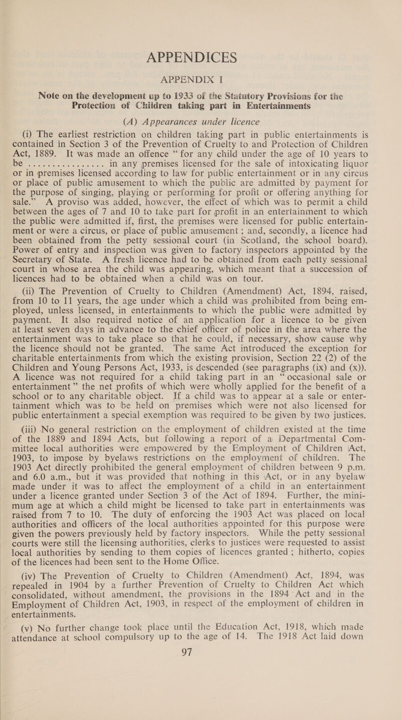 APPENDICES APPENDIX I Note on the development up to 1933 of the Statutory Provisions for the Protection of Children taking part in Entertainments (A) Appearances under licence (i) The earliest restriction on children taking part in public entertainments is contained in Section 3 of the Prevention of Cruelty to and Protection of Children Act, 1889. It was made an offence “for any child under the age of 10 years to IO&amp;s ae in any premises licensed for the sale of intoxicating liquor or in premises licensed according to law for public entertainment or in any circus or place of public amusement to which the public are admitted by payment for the purpose of singing, playing or performing for profit or offering anything for sale.’ A proviso was added, however, the effect of which was to permit a child between the ages of 7 and 10 to take part for profit in an entertainment to which the public were admitted if, first, the premises were licensed for public entertain- ment or were a circus, or place of public amusement ; and, secondly, a licence had been obtained from the petty sessional court (in Scotland, the school board). Power of entry and inspection was given to factory inspectors appointed by the Secretary of State. A fresh licence had to be obtained from each petty sessional court in whose area the child was appearing, which meant that a succession of licences had to be obtained when a child was on tour. _ (ii) The Prevention of Cruelty to Children (Amendment) Act, 1894, raised, from 10 to 11 years, the age under which a child was prohibited from being em- ployed, unless licensed, in entertainments to which the public were admitted by payment. It also required notice of an application for a licence to be given at least seven days in advance to the chief officer of police in the area where the entertainment was to take place so that he could, if necessary, show cause why the licence should not be granted. The same Act introduced the exception for charitable entertainments from which the existing provision, Section 22 (2) of the Children and Young Persons Act, 1933, is descended (see paragraphs (ix) and (x)). A licence was not required for a child taking part in an “occasional sale or entertainment” the net profits of which were wholly applied for the benefit of a school or to any charitable object. If a child was to appear at a sale or enter- tainment which was to ‘be held on premises which were not also licensed for public entertainment a special exemption was required to be given by two justices. (iii) No general restriction on the employment of children existed at the time of the 1889 and 1894 Acts, but following a report of a, Departmental Com- mittee local authorities were empowered by the Employment of ‘Children (Act, 1903, to impose by byelaws restrictions on the employment of children. The 1903 Act directly prohibited the general employment of children between 9 p.m. and 6.0 a.m., but it was provided that nothing in this Act, or in any byelaw made under it was to affect the employment of a child in an entertainment under a licence granted under Section 3 of the Act of 1894. Further, the mini- mum age at which a child might be licensed to take part in entertainments was raised from 7 to 10. The duty of enforcing the 1903 Act was placed on local authorities and officers of the local authorities appointed for this purpose were given the powers previously held by factory inspectors. While the petty sessional courts were still the licensing authorities, clerks to justices were requested to assist local authorities by sending to them copies of licences granted ; hitherto, copies of the licences had been sent to the Home Office. (iv) The Prevention of Cruelty to Children (Amendment) Act, 1894, was repealed in 1904 by a further Prevention of Cruelty to Children Act which consolidated, without amendment, the provisions in the 1894°Act and in the Employment of Children Act, 1903, in respect of the employment of children in _ entertainments. (v) No further change took place until the Education Act, 1918, which made attendance at school compulsory up to the age of 14. The 1918 Act laid down OF