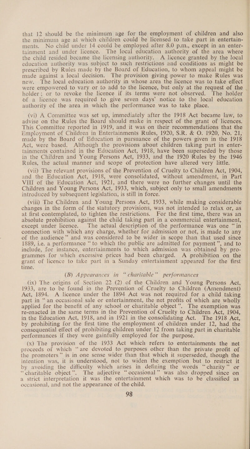 that 12 should be the minimum age for the employment of children and also the minimum age at which children could be licensed to take part in entertain- ments. No child under 14 could be employed after 8.0 p.m., except in an enter- tainment and under licence. The local education authority of the area where the child resided became the licensing authority. &lt;A licence granted by the local education authority was subject to such restrictions and conditions as might be prescribed by Rules made by the Board of Education, to whom appeal might be made against a local decision. The provision giving power to make Rules was new. The local education authority in whose area the licence was to take effect were empowered to vary or to add to the licence, but only at the request of the - holder; or to revoke the licence if its terms were not observed. The holder of a licence was required to give seven days’ notice to the local education authority of the area in which the performance was to take place. (vi) A Committee was set up, immediately after the 1918 Act became law, to advise on the Rules the Board should make in respect of the grant of licences. This Committee reported in 1919, and it was on their recommendations that the Employment of Children in Entertainments Rules, 1920, S.R. &amp; O. 1920, No. 21, made by the Board of Education in pursuance of the powers given in the 1918 Act, were based. Although the provisions about children taking part in enter- tainments contained in the Education Act, 1918, have been superseded by those in the Children and Young Persons Act, 1933, and the 1920 ‘Rules by the 1946 Rules, the actual manner and scope of protection have altered very little. (vii) The relevant provisions of the Prevention of Cruelty to Children Act, 1904, and the Education Act, 1918, were consolidated, without amendment, in Part VIII of the Education Act, 1921, and there were no further changes until the Children and Young Persons Act, 1933, which, subject only to small amendments introduced by subsequent legislation, is still in force. (viii) The Children and Young Persons Act, 1933, while making considerable changes in the form of the statutory provisions, was not intended to relax or, as at first contemplated, to tighten the restrictions. For the first time, there was an absolute prohibition against the child taking part in a commercial entertainment, except under licence. The actual description of the performance was one “in connection with which any charge, whether for admission or not, is made to any of the audience’ and was considered to be wider in scope than that used since 1889, i.e. a performance “to which the public are admitted for payment ’”’, and to include, for instance, entertainments to which admission was obtained by pro- grammes for which excessive prices had been charged. A prohibition on the grant of licence to take part in a Sunday entertainment appeared for the first time. (B) Appearances in “charitable” performances (ix) The origins of Section 22 (2) of the Children and Young (Persons Act, 1933, are to be found in the Prevention of Cruelty to Children (Amendment) Act, 1894. A licence under the 1894 Act was not required for a child taking part in “an occasional sale or entertainment, the net profits of which are wholly applied for the benefit of any school or charitable object”. The exemption was re-enacted in the same terms in the Prevention of Cruelty to Children Act, 1904, in the Education Act, 1918, and in 1921 in the consolidating Act. The 1918 Act, by prohibiting for the first time the employment of children under 12, had the consequential effect of prohibiting children under 12 from taking part in charitable performances if they were gainfully employed for the purpose. (x) The provision of the 1933 Act which refers to entertainments the net proceeds of which “are devoted to purposes other than the private profit of the promoters” is in one sense wider than that which it superseded, though the intention was, it is understood, not to widen the exemption but to restrict it by avoiding the difficulty which arises in defining the words “charity” or “charitable object”. The adjective “occasional” was also dropped since on a strict interpretation it was the entertainment which was to be classified as occasional, and not the appearance of the child.