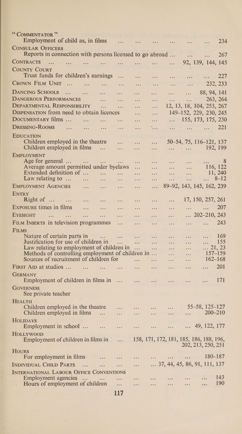 Employment of child as, in films 234 CONSULAR OFFICERS Reports in connection with persons licensed to go abroad ... i) se ON CONTRACTS COUNTY COURT Trust funds for children’s earnings CROWN FILM UNIT DANCING SCHOOLS i DANGEROUS PERFORMANCES DEPARTMENTAL RESPONSIBILITY DISPENSATION from need to obtain heonces, DOCUMENTARY films ... DRESSING-ROOMS EDUCATION Children employed in the theatre Children employed in films EMPLOYMENT Age for general . Average amount permitted under byelaws Extended definition of . en ee Law relating to ... EMPLOYMENT AGENCIES ENTRY Right of ... Exposure times in films EYESIGHT ame aa cs FILM INSERTS in television programmes FILMS Nature of certain parts in : Justification for use of children in Law relating to employment of children in Sources of recruitment of children for First Arp at studios ... GERMANY Employment of children in films in GOVERNESS See private teacher HEALTH Children employed in the theatre For employment in films INDIVIDUAL CHILD PARTS INTERNATIONAL LABOUR OFFICE Eoereerione Employment agencies ... Hours of employment of children 117 92, 139, 144, 145 Sr ed 232, 233 88, 94, 141 ee a: 263, 264 P25 13°08, 0452523, 267 149-152, 229, 230, 245 1552273, 175,230 2A 50-54, 75, 116-121, 137 se 192, 199 os 8 116, 122 11, 240 8-12 39-92, 143, 145, 162, 239 tT ASO, 250: 261 bs pees 2) 17) . 202-210, 243 243 169 eh 155 . 2 3 157-159 162-168 201 171 55-58, 125-127 Children employed in films 200-210 HOLIDAYS Employment in school ... + 49-122 477 -HOLLYWwooD Employment of childreninfilmsin... 158, 171, 172, 181, 185, 186, 188, 196, 202, 213, 250, 251 Hours 180-187 143 190