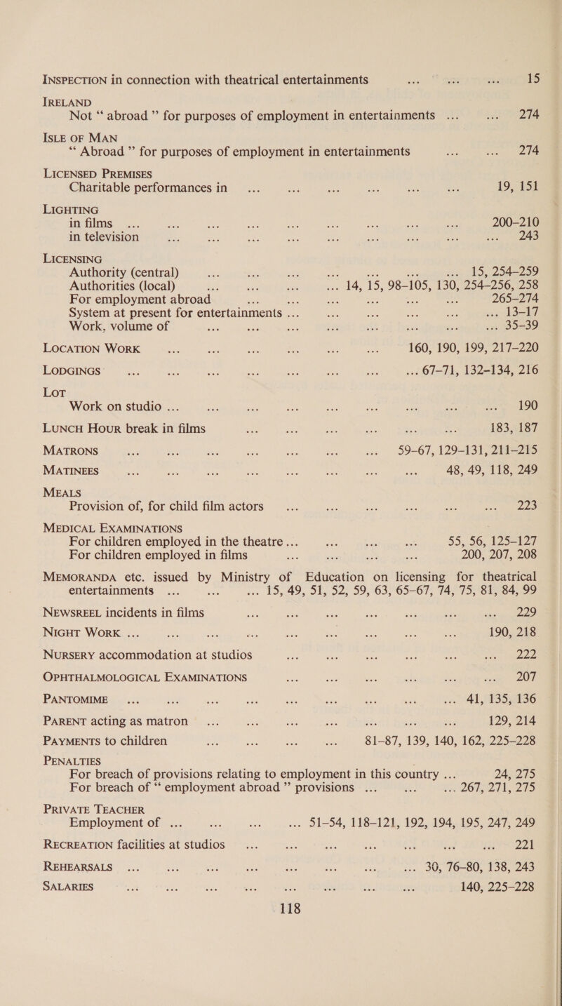 INSPECTION in connection with theatrical entertainments eh on sh 15 IRELAND Not “ abroad ”’ for purposes of employment in entertainments ... et ee ISLE OF MAN “* Abroad ”’ for purposes of employment in entertainments a sea ee LICENSED PREMISES Charitable performances in... ee On se ie oy 19, 152 LIGHTING in films... Oye ae a ie a he We ee 200-210 in television ni ei ee ne me Be a am to eae LICENSING Authority (central) A et site w. 15, 254-259 Authorities (local) a aes spa 14, 15, 98- 105, 130, 254-256, 258 For employment abroad ee es nd 265-274 System at present for entertainments a he te oes a . 13-17 Work, volume of oe a eS 2 ay bt — . 35-39 LOCATION WoRK fae oa i we me oe 160, 190, 199, 217-220 LODGINGS ee oe ~~ bo he ae Ae ... 67-71, 132-134, 216 LoT Work on studio ... a se von on cae Deir ne hoya LUNCH Hour break in films es ae Ae oo we A 183, 187 MATRONS ae coe Hie ae ae aa ... 59-67, 129-131, 211-215 MATINEES ae ae ae zu eee he ae me 48, 49, 118, 249 MEALS Provision of, for child film actors... a ey ss Ae saan ae MEDICAL EXAMINATIONS ) For children employed in the theatre... ae, ae a 55, 56, 125-127 For children employed in films ie ste am con 200, 207, 208 MEMORANDA etc. issued by Ministry of Education on licensing for theatrical entertainments ... a ... 15, 49, 51, 52, 59, 63, 65-67, 74, 75, 81, 84, 99 NEWSREEL incidents in films ae = oe ae she ss, uhis equin REED NIGHT WorK ... ie te A = ses thes Aa Se 190, 218 NURSERY accommodation at studios ae ie eae ae ce See ee OPHTHALMOLOGICAL EXAMINATIONS oe cee sas gis ees sen One PANTOMIME... oo — = ah a ee oat .. 41,433 3586 PARENT acting as matron ... ee be ese ‘ ae 129, 214 PAYMENTS to children a bos ae ae 81-87, 139, 140, 162, 225-228 PENALTIES For breach of provisions relating to employment in this country ... 24, 275 For breach of “‘ employment abroad ” provisions ... ts e262, 2 PRIVATE TEACHER Employment of ... ats te .. 31-54, 118-121, 192, 194, 195, 247, 249 RECREATION facilities at studios _... ae ee bie ae ad Hoge REHEARSALS... oe a &gt; ae *, sig! ... 30, 76-80, 138, 243 SALARIES sat a one ay ase bite ee en 140, 225-228