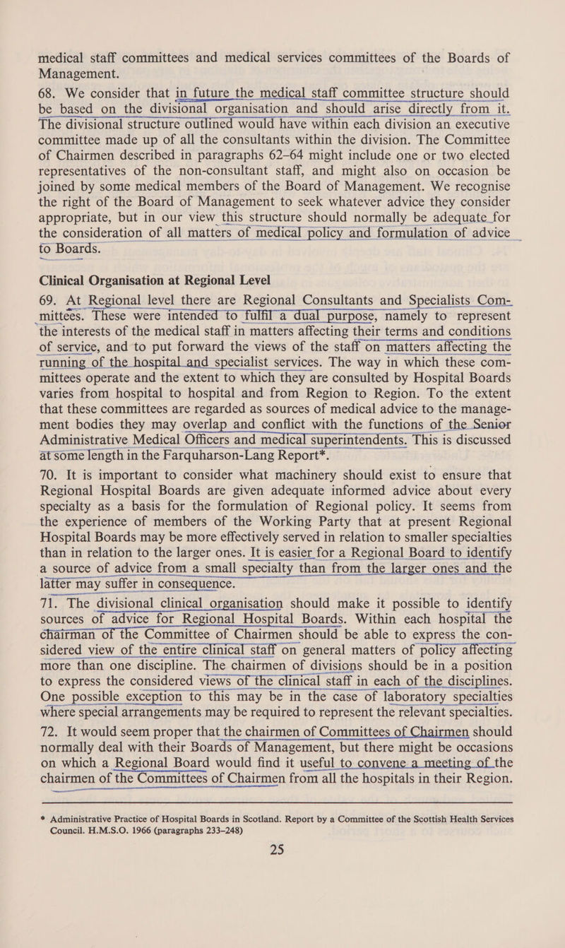 medical staff committees and medical services committees of the Boards of Management. 68. We consider that in future the medical staff committee structure should be based on the divisional organisation and should arise directly from it. The divisional structure outlined would have within each division an executive committee made up of all the consultants within the division. The Committee of Chairmen described in paragraphs 62-64 might include one or two elected representatives of the non-consultant staff, and might also on occasion be joined by some medical members of the Board of Management. We recognise the right of the Board of Management to seek whatever advice they consider appropriate, but in our view this structure should normally be adequate for the consideration of all matters of medical policy and formulation of advice to Boards. — Clinical Organisation at Regional Level 69. At Regional level there are Regional Consultants and Specialists Com- _mittees. These were intended to fulfl’a dual purpose, namely to represent the interests of the medical staff in matters affecting their terms and conditions eae chore he running | of the hospital and specialist services. The way in which these com- mittees operate and the extent to which they are consulted by Hospital Boards varies from hospital to hospital and from Region to Region. To the extent that these committees are regarded as sources of medical advice to the manage- ment bodies they may overlap and conflict with the functions of the Senior Administrative Medical lie chandeicdic Nios ntendents . This is discussed at some length in the Farquharson-Lang Report*. 70. It is important to consider what machinery should exist to ensure that Regional Hospital Boards are given adequate informed advice about every specialty as a basis for the formulation of Regional policy. It seems from the experience of members of the Working Party that at present Regional Hospital Boards may be more effectively served in relation to smaller specialties than in relation to the larger ones. It is easier for a Regional Board to identify a source of advice from a small specialty than than from the larger ones and the latter mi tter may “suffer i in consequence. 71. The divisional clinical organisation should make it possible to identify sources of advice for Regional Hospital Boards. Within each hospital the chairman of the Committee of Chairmen should be able to express the con- sidered view of tl the entire “clinical staff on general matters of policy: affecting more than one one discipline. The chair chairmen of divisions should be in a position to express the considered views of the “clinical staff i in each of the disciplines. A SN se SEE cesar yen at Coen One possible _exception to this may be in the case of ‘laboratory 'y specialties where special arrangements may be required to represent the relevant 1t specialties. 72. It would seem proper that the chairmen of Committees of Chairmen should normally deal with their Boards of Management, but there might be occasions on which a Regional Board would find it useful to convene.a_mecting of the chairmen of the Committees of Chairmen from all the hospitals in their Region. merecyscresront * Administrative Practice of Hospital Boards in Scotland. Report by a Committee of the Scottish Health Services Council. H.M.S.O. 1966 (paragraphs 233-248) ZS