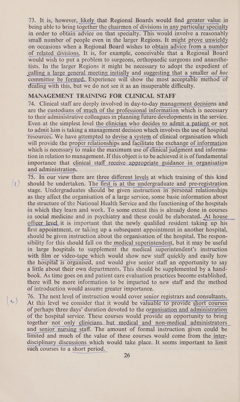 73. It is, however, likely that Regional Boards would find greater value in A aon tere wee being able to bring together the chairmen of divisions in any particular specialty in order to obtain advice on that specialty. This would involve a reasonably small number of people even in the larger Regions. It might prove unwieldy on occasions when a Regional Board wishes to obtain advice from a number of related divisions. It is, for example, conceivable that a Regional Board would wish to put a problem to surgeons, orthopaedic surgeons and anaesthe- eee In the larger Rene : might be necessary to adopt the expedient of Rin cer aerme nner eee dealing with ‘this, | bit we do not see it as an insuperable difficulty. MANAGEMENT TRAINING FOR CLINICAL STAFF 74. Clinical staff are deeply involved in day-to-day management decisions and are the custodians of much of the professional information which is necessary to their administrative colleagues in planning future developments i in the service. Even at the simplest level the clinician who decides to admit a patient or not to admit him is taking a management decision which. involves the use of hospital Tesources. We have attempted to devise a system of clinical organisation which will provide the proper relationships and facilitate the exchange of information which is necessary to make the maximum use of clinical judgment and informa- tion in relation to management. If this object is to be achieved it is of fundamental importance that clinical staff receive appropriate guidance in_ organisation and administration. 75. In our view there are three different levels at which training of this kind should be undertaken. The first is at the undergraduate and pre-registration stage. Undergraduates should ‘be given instruction in personal relationships as they affect the organisation of a large service, some basic information about the structure of the National Health Service and the functioning of the hospitals in which they learn and work. To some extent this is already done in courses in social medicine and in psychiatry and these could be elaborated. At house officer level it is important that the newly qualified resident taking v up Shiss = first appointment, or taking up a subsequent appointment in another hospital, should be given instruction about the organisation of the hospital. The respon- sibility for this should fall on the medical superintendent, but it may be useful in large hospitals to supplement “the medical superintendent’s instruction with film or video-tape which would show new staff quickly and easily how the hospital is organised, and would give senior staff an opportunity to say a little about their own departments. This should be supplemented by a hand- book. As time goes on and patient care evaluation practices become established, there will be more information to be imparted to new staff and the method of introduction would assume greater importance. 76. The next level of instruction would cover senior registrars and consultants. At this level we consider that it would be valuable to provide short courses of perhaps three days’ duration devoted to the organisation and administration of the hospital See These courses would SEL: an opportunity to bring and senior_ Saran staff. ‘The amount of formal instruction given could be limited and much of the value of these courses would come from the inter- disciplinary discussions which would take place. It seems important to limit such courses to a a short period.