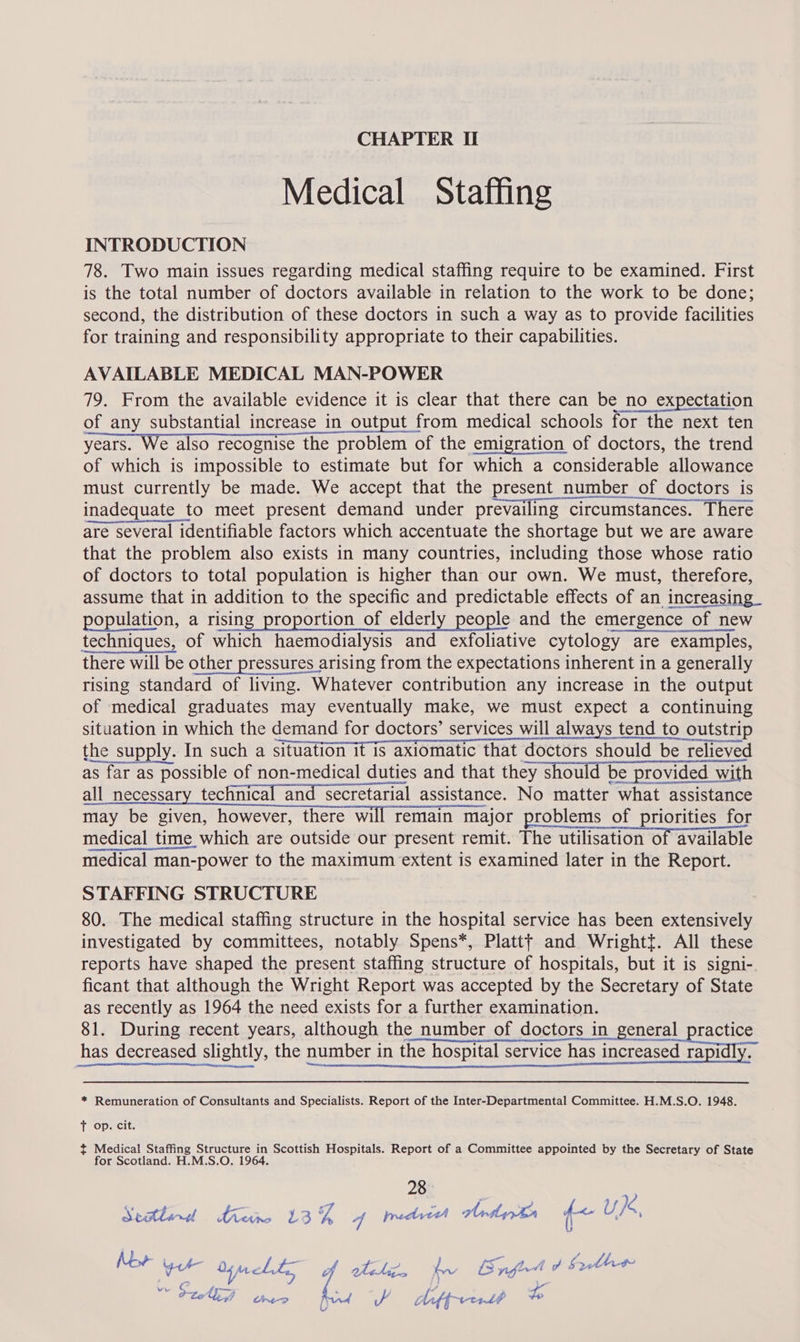 Medical Staffing INTRODUCTION 78. Two main issues regarding medical staffing require to be examined. First is the total number of doctors available in relation to the work to be done; second, the distribution of these doctors in such a way as to provide facilities for training and responsibility appropriate to their capabilities. AVAILABLE MEDICAL MAN-POWER 79. From the available evidence it is clear that there can be no expectation of any substantial increase in output from medical schools for the next ten years. We also recognise the problem of the emigration of doctors, the trend of which is impossible to estimate but for which a considerable allowance must currently be made. We accept that the present number of doctors is inadequate to meet present demand under prevailing circumstances. There are several identifiable factors which accentuate the shortage but we are aware that the problem also exists in many countries, including those whose ratio of doctors to total population is higher than our own. We must, therefore, assume that in addition to the specific and predictable effects of an increasing_ population, a rising proportion of elderly people and the emergence of new techniques, of which haemodialysis and exfoliative cytology are examples, there will be other pressures arising from the expectations inherent in a generally rising standard of living. Whatever contribution any increase in the output of medical graduates may eventually make, we must expect a continuing situation in which the demand for doctors’ services will always tend to outstrip the supply. In such a SHUaHON Iris anlOntic thar dottbts should be relieved as far as possible of non-medical duties and that they should be provided with all necessary technical and secretarial assistance. No matter what assistance may be given, however, there will remain major problems of priorities for medical time which are outside our present remit. The utilisation of available medical man-power to the maximum extent is examined later in the Report. STAFFING STRUCTURE 80. The medical staffing structure in the hospital service has been extensively investigated by committees, notably Spens*, Platt} and Wrightt. All these reports have shaped the present staffing structure of hospitals, but it is signi- ficant that although the Wright Report was accepted by the Secretary of State as recently as 1964 the need exists for a further examination. 81. During recent years, although the number of doctors in Beneral_practice has decreased slightly, the number in the hospital service has increased rapidly. * Remuneration of Consultants and Specialists. Report of the Inter-Departmental Committee. H.M.S.O. 1948.  T Opecit. t Medical Staffing Structure in Scottish Hospitals. Report of a Committee appointed by the Secretary of State for Scotland. H.M.S.O. 1964. 28 | bien.) dnathe 163 TF 4 pedrteh trdy tr f< U } 4, Mor gure ohn LL of Uli. bn B fil b Sather Vw ee 435 j oe + ak a mad a Aiffrrr1at yg ve