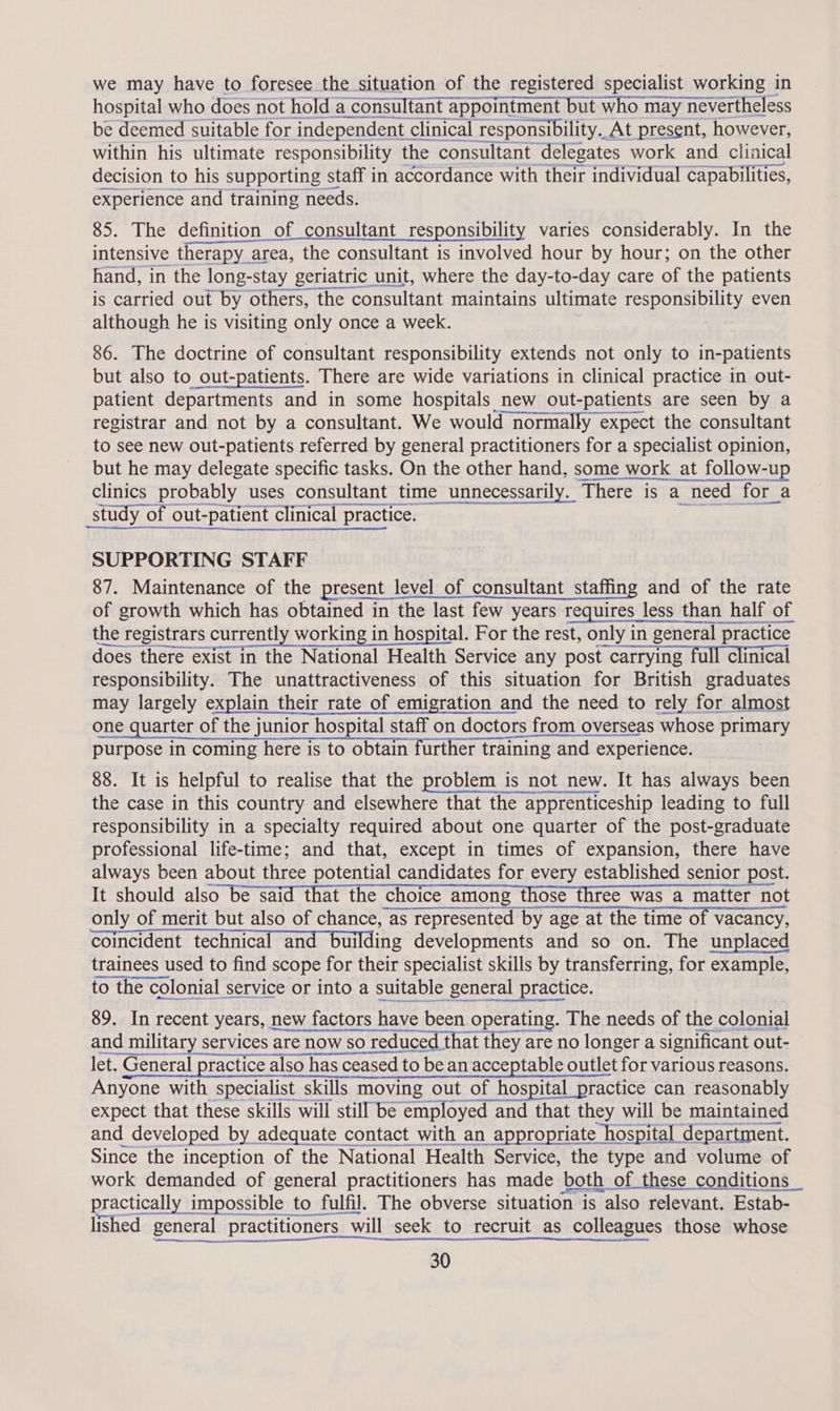 we may have to foresee the situation of the registered specialist working in hospital who does not hold a consultant appointment but who may nay nevertheless be deemed suitable for independent « clinical responsibility. At present, however, within his ultimate responsibility the consultant delegates work and clinical decision to his supporting staff in accordance with their individual capabilities, experience and training needs. 85. The definition of consultant responsibility varies considerably. In the intensive therapy < area, the consultant is involved hour by hour; on the other hand, in the long-stay geriatric unit, where the day-to-day care of the patients is carried out by others, the consultant maintains ultimate responsibility even although he is visiting only once a week. 86. The doctrine of consultant responsibility extends not only to in- -patients but also to out-patients. There are wide variations in clinical practice in out- patient departments and in some hospitals new out-patients are seen by a registrar and not by a consultant. We would normally expect the consultant to see new out-patients referred by general practitioners for a specialist opinion, but he may delegate specific tasks. On the other hand, some work at follow-up clinics probably uses consultant time unnecessarily. There is a a need - for. a Mee etna en soon te study” of out- t-patient clinical practice. SUPPORTING STAFF 87. Maintenance of the present | level of consultant staffing and of the rate of growth which has obtained in ‘the last few years requires less than half of the registrars currently working in hospital. For the rest, only in general practice 7 ARR orem  estes Me Se sensory does there exist in the National Health Service any post carrying full clinical responsibility. The unattractiveness of this situation for British graduates may largely explain their rate of emigration and the need to rely for almost one quarter of the j junior hospital staff on doctors from ove overseas whose primary purpose in coming here is to obtain further training and e experience. 88. It is helpful to realise that the problem is not new. It has always been the case in this country and elsewhere that the apprenticeship leading to full responsibility in a specialty required about one quarter of the post-graduate professional life-time; and that, except in times of expansion, there have always been about three potential candidates for every established senior post. It should also be said that the choice among those three was a matter not a only of merit but also of chance, as represented by age at the time of vacancy, coincident technical and bu iIding developments and so on. The unplaced trainees used to find scope for their specialist skills by transferring, for example, to the colonial service or into a suitable general practice. 89. In recent years, new factors have been operating. The needs of the colonial and military services are now so reduced t at they are no longer a significant out- Simage ocey ction staan let. General prac practice also has ceased to be an acceptable outlet for various reasons. Anyone with specialist skills moving out of hospital practice can reasonably expect that these skills will still be employed and that they will be maintained and developed by adequate contact with an appropriate hospital department. Since the inception of the National Health Service, the type and volume of work demanded of general practitioners has made both of | these conditions _ practically impossible to fulfil. The obverse situation is also relevant. Estab- lished general practitioners will seek to recruit as colleagues those whose