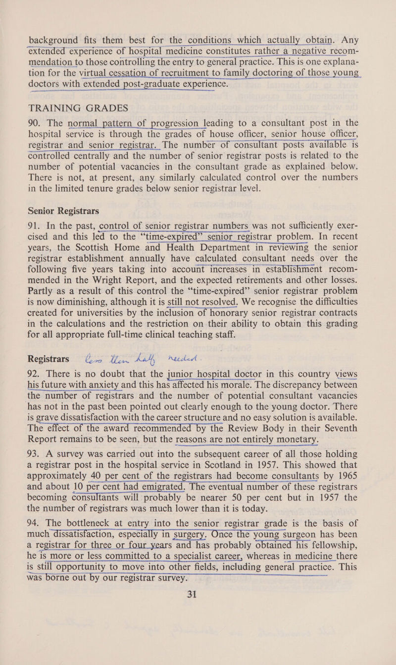 background fits them best for the conditions which actually obtain. Any 1 et Ae tion for the virtual cessation of recruitment to family doctoring of those young apes man tenentomacesaneser rm Saucer doctors with extended post-graduate experience. TRAINING GRADES 90. The normal pattern of progression leading to a consultant post in the hospital service is through the grades of house officer, senior house officer, registrar and senior registrar. The number of consultant posts available i controlled centrally and the number of senior registrar posts is related to the number of potential vacancies in the consultant grade as explained below. There is not, at present, any similarly calculated control over the numbers in the limited tenure grades below senior registrar level. Senior Registrars 91. In the past, control of senior registrar numbers was not sufficiently exer- cised and this led to the “time-expired” senior registrar problem. In recent years, the Scottish Home and Health Department in reviewing the senior registrar establishment annually have calculated consultant needs over the following five years taking into account increases in establishment recom- mended in the Wright Report, and the expected retirements and other losses. Partly as a result of this control the “time-expired”’ senior registrar problem is now diminishing, although it is still not resolved. We recognise the difficulties created for universities by the inclusion of honorary senior registrar contracts in the calculations and the restriction on their ability to obtain this grading for all appropriate full-time clinical teaching staff. Registrars €5 err kit, heeded | 92. There is no doubt that the junior hospital doctor in this country views his future with anxiety and this has affected his morale. The discrepancy between the number of registrars and the number of potential consultant vacancies has not in the past been pointed out clearly enough to the young doctor. There is grave dissatisfaction with the career structure and no easy solution is available. The effect of the award recommended by the Review Body in their Seventh Report remains to be seen, but the reasons are not entirely monetary. 93. A survey was carried out into the subsequent career of all those holding a registrar post in the hospital service in Scotland in 1957. This showed that approximately 40 per cent of the registrars had become consultants by 1965 and about 10 per cent had emigrated. The eventual number of these registrars becoming consultants will probably be nearer 50 per cent but in 1957 the the number of registrars was much lower than it is today. | 94. The bottleneck at entry into the senior registrar grade is the basis of much dissatisfaction, especially in surgery. Once the young surgeon has been a registrar for three or four_years and has probably obtained his fellowship, he is more or less committed to a specialist career, whereas in medicine there is still opportunity to move into other fields, including general practice. This was-borne out by our cegisttar suLvey) gp Goa)...