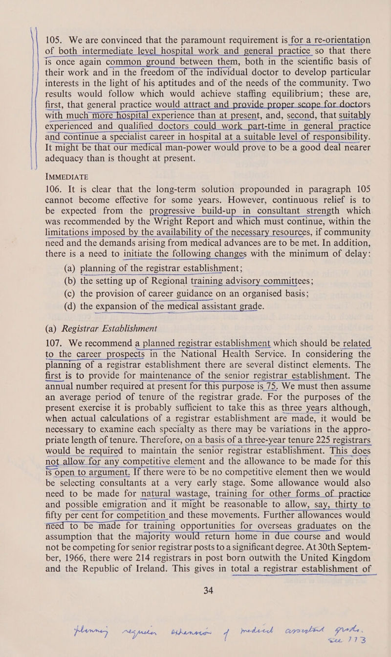 of both intermediate level hospital work and general practice so that there || is once again common ground between them, both in the scientific basis of their work Wea ine rrcoiamOtnendan ciel doctor to develop particular | interests in the light of his aptitudes and of the needs of the community. Two | results would follow which would achieve staffing equilibrium; these are, { | first, that general practice would attract_and rs Sik: much MORE Hota experience Than at preselt and: geoch halSUTBbI) experienced and qualified doctors could work part-time in general practice and continue a specialist career in hospital at a suitable level of responsibility. i TAURUS Ts er iTeut CEG PSTTP MUTI pace en Bs CURT OA Se adequacy than is thought at present. IMMEDIATE 106. It is clear that the long-term solution propounded in paragraph 105 cannot become effective for some years. However, continuous relief is to be expected from the progressive build-up in consultant strength which was recommended by the Wright Report and which must continue, within the limitations imposed by the availability of the necessary resources, if community need and the demands arising from medical advances are to be met. In addition, there is a need to initiate the following changes with the minimum of delay: (a) planning of the registrar establishment; (b) the setting up of Regional training advisory committees; (c) the provision of career guidance on an organised basis; (d) the expansion of the medical assistant grade. (a) Registrar Establishment 107. We recommend a planned registrar establishment which should be related to the career prospects in the National Health Service. In considering the planning of a registrar establishment there are several distinct elements. The first is to provide for maintenance of the senior registrar establishment. The annual number required at present for this purpose is 75. We must then assume an average period of tenure of the registrar grade. For the purposes of the present exercise it is probably sufficient to take this as three years although, when actual calculations of a registrar establishment are made, it would be necessary to examine each specialty as there may be variations in the appro- priate length of tenure. Therefore, on a basis of a three-year tenure 225 registrars aa tee SOO SETI would be required to maintain the senior registrar establishment. This does ha nA TD not allow for any competitive element and the allowance to be made for this is open to argument. If there were to be no competitive element then we would be selecting consultants at a very early stage. Some allowance would also need to be made for natural wastage, training for other_forms_of practice and possible emigration and it might be reasonable to allow, say, thirty to fifty per cent for competition and these movements. Further allowances would ficed to be made for training opportunities for overseas graduates on the assumption that the majority would return home in due course and would not be competing for senior registrar posts to a significant degree. At 30th Septem- ber, 1966, there were 214 registrars in post born outwith the United Kingdom and the Republic of Ireland. This gives in total a registrar establishment of 34 plinn Abs father bihanetos fo Iredtech crpyorelitt gets. |! ne PTS