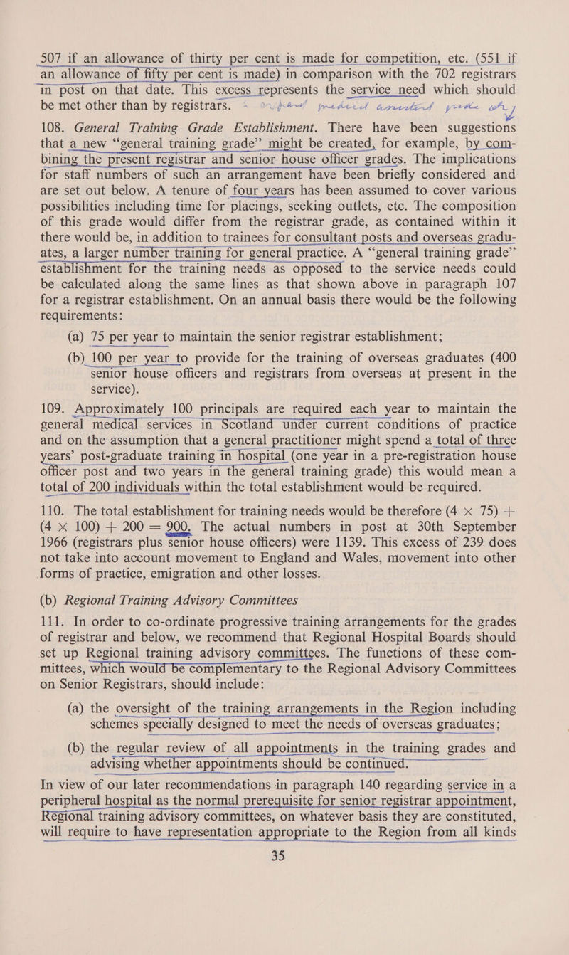 507 if an allowance of thirty per cent is made for competition, etc. (551 if  an allowance of fifty per cent is made) in comparison with the 702 registrars ‘im post on that date. This excess ons the service need which should be met other than by registrars. + ow! pudedd amnited prrme oA J 108. General Training Grade Establishment. There have been suggestions that a new “general training grade’ might be created, for example, by _com- binin the present registrar and senior house officer rades. The implications for staff numbers of such an arrangement have been briefly considered and are set out below. A tenure of four years has been assumed to cover various possibilities including time for placings, seeking outlets, etc. The composition of this grade would differ from the registrar grade, as contained within it there would be, in addition n to trainees for consultant posts and overseas gradu- ates, a larger number training for general practice. A “general training grade”   establishment for the training needs as opposed to the service needs could be calculated along the same lines as that shown above in paragraph 107 for a registrar establishment. On an annual basis there would be the following requirements:  (a) 75 per } year to maintain the senior registrar establishment; (b) 1 100 per _year_to provide for the training of overseas graduates (400 “senior house officers and registrars from overseas at present in the service). 109. Approximately 100 Principals are required each year to maintain the general medical services in Scotland under current conditions of practice and on the assumption that a _ general practitioner might spend a total of three years’ post-graduate training in hospital (one year in a pre-registration house officer post and two years in the general training grade) this would mean a total of 200 individuals within the total establishment would be required. 110. The total establishment for training needs would be therefore (4 x 75) + (4 x 100) + 200 = 200. The actual numbers in post at 30th September 1966 (registrars plus senior house officers) were 1139. This excess of 239 does not take into account movement to England and Wales, movement into other forms of practice, emigration and other losses. (b) Regional Training Advisory Committees 111. In order to co-ordinate progressive training arrangements for the grades of registrar and below, we recommend that Regional Hospital Boards should set up Regional training advisory committees. The functions of these com- mittees, which would be complementary to the Regional Advisory Committees on Senior Registrars, should include: (a) the oversight of the training arrangements in the Region including schemes specially designed to meet eet the needs of overseas graduates;  IRENE RR A AR et (b) the regular review of all appointments in the training grades and advising w whet er appointments should be continved......-44.5-,, In view of our later 1 recommendations i in paragraph 140 regarding service in a peripheral hospital as the normal prerequisite for senior registrar appointment, égional training advisory committees, on whatever basis they are constituted, will require to have representation appropriate to the Region from all kinds 35.    