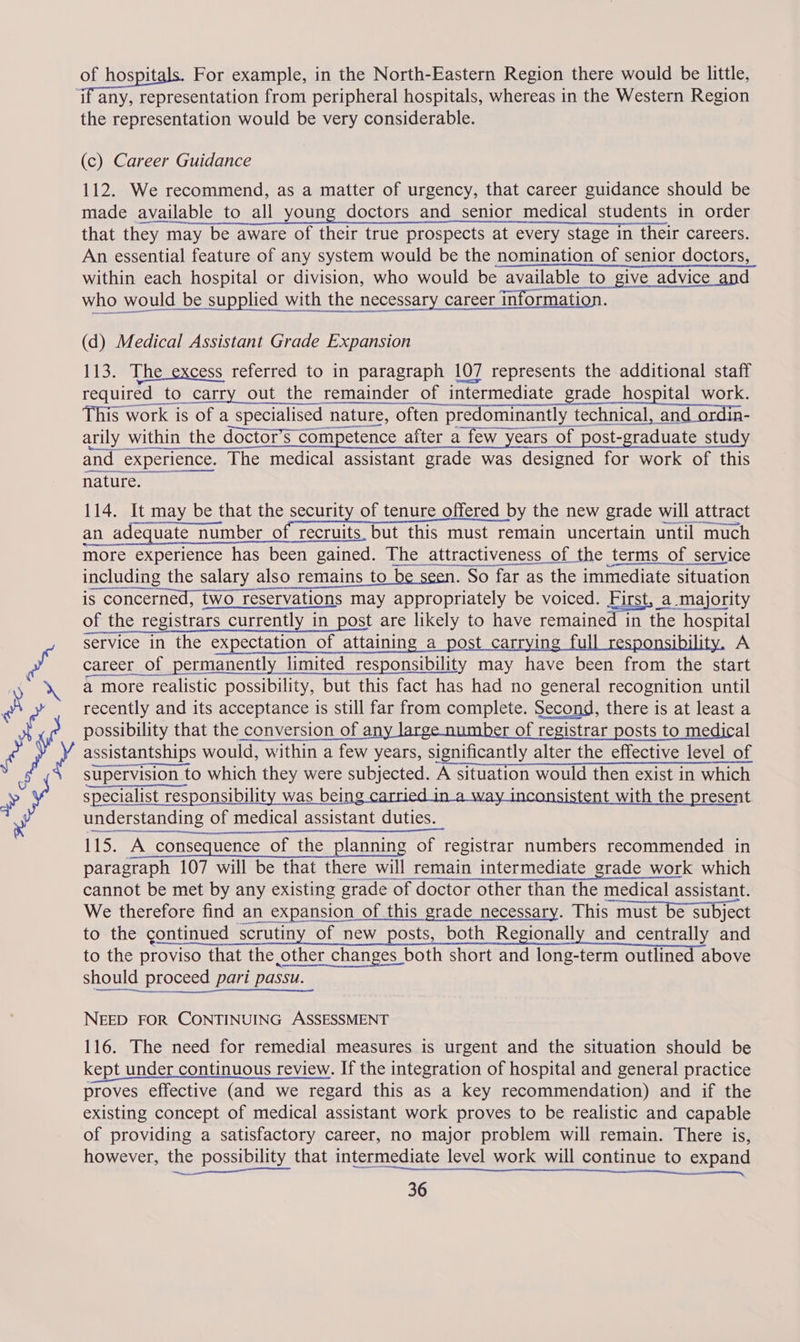 pea Oe RN For example, in the North-Eastern Region there would be little, the representation would be very considerable. (c) Career Guidance 112. We recommend, as a matter of urgency, that career guidance should be made available to all young doctors and senior medical students in order that they | may be aware of their true prospects at every stage in their careers. An essential feature of any system would be the nomination of senior doctors, within each hospital or division, who would be available to give advice and who would be supplied with the necessary career 1 information. (d) Medical Assistant Grade Expansion 113. The excess referred to in paragraph 107 represents the additional staff required to carry out the remainder of i of intermediate grade hospital work. This work is of a | specialised nature, often pre ominantly technical, and ordin- arily within the doctors, competence after a few years of post-graduate study and experience. The medical assistant grade was designed for work of this nature. — 114. It may be that the security of tenure offered by the new grade will attract an adequate number of recruits. but this must remain uncertain until much more experience has been gained. The attractiveness of the terms of service including the salary also 9 remains to be seen. So far as the immediate situation iS s concerned, twc two reservation: reservations may appropriately be voiced. First, a majority of the registrars rs currently in in post are likely to have remained in the hospital service in the expectation of attaining a_post carrying full responsibility, A career of permanently limited responsibility may have been from the start a more realistic possibility, but this fact has had no general recognition until recently and its acceptance is still far from complete. Second, there is at least a possibility that the conversion of any large number of registrar posts to medical assistantships would, within a few years, significantly alter the effective level of supervision 1 to which they were subjected. A situation would then exist in which specialist responsibility was being t with the present understanding of medical assistant duties. 115. A consequence of the planning of registrar numbers recommended in paragraph 107 will be that there will remain intermediate grade work which   cannot be met by any existing grade of doctor other than the medical assistant. We therefore find an expansion of this grade necessary. This must be subject to the continued scrutiny of new posts, both Regionally and centrally and to the proviso that the other changes both short and long-term outlined above should proceed pari passu. NEED FOR CONTINUING ASSESSMENT 116. The need for remedial measures is urgent and the situation should be kept under continuous review. If the integration of hospital and general practice proves effective (and we regard this as a key recommendation) and if the existing concept of medical assistant work proves to be realistic and capable of providing a satisfactory career, no major problem will remain. There is, however, the possibility that intermediate level work will continue to expand eee oa ree EN