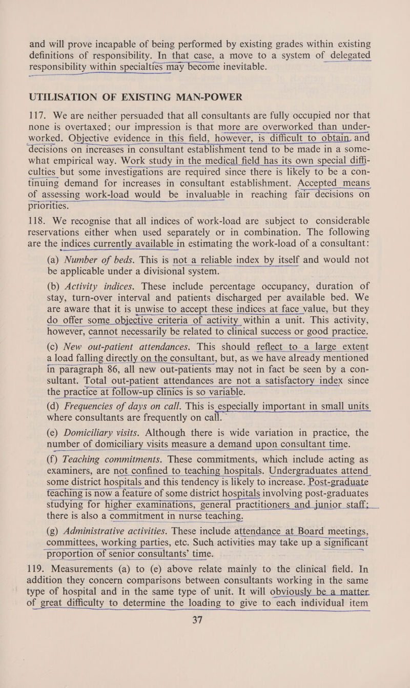 and will prove incapable of being performed by existing grades within existing definitions of responsibility. In that case, a move to a system of delegated responsibility within specialties may Become inevitable. UTILISATION OF EXISTING MAN-POWER 117. We are neither persuaded that all consultants are fully occupied nor that none is overtaxed; our impression is that more are overworked than under- worked. Objective evidence in this field, however, is difficult to obtain and ‘decisions on increases in consultant establishment tend to be made in a some- what empirical way. Work study in the medical field has its own special diffi- culties but some investigations are required since there is likely to be a con- tinuing demand for increases in consultant establishment. Accepted_means of of assessing — work-load | would be - invaluable in reaching fair decisions on priorities. 118. We recognise that all indices of work-load are subject to considerable reservations either when used separately or in combination. The following are the indices currently available in estimating the work-load of a consultant: (a) Number of beds. This is not_a reliable index by itself and would not caatnesaeniiiemeerenneeemeee be applicable under a divisional system. (b) Activity indices. These include percentage occupancy, duration of stay, turn-over interval and patients discharged per available bed. We are aware that it is unwise to accept these indices at face value, but they epmesecsmmanaiotet ssxenneererme do offer some objective criteria of activity within a unit. This activity, however, c cannot necessarily be related to clinical success or good practice. (c) New out-patient attendances. This should reflect _to_a large extent a load falling directly on the consultant, but, as we have already mentioned in aes 86, all new out-patients may not in fact ses seen by a con-  anne sen REINO SEB neta (d) Frequencies i ‘days on on rail This i is_eS sect important in small units where consultants are frequently on call. (e) Domiciliary visits. Although there is wide variation in practice, the number of domiciliary visits measure a demand upon consultant time. (f) Teaching commitments. These commitments, which include acting as examiners, are not confined to teaching hospitals. Undergraduates attend. verano eneraroemnamnmnarveinet RANA DRS ENDL Moho Canam MBIT! some district trict hospitals ¢ and this t tendency i is likely to increase. Post- -graduate teaching is now a feature of some district hospitals involving post-graduates studying » for higher e exami inations, “general practitioners an and junior staff; TAC SNA SARN NE ON Ee ION NN there is also a commitment in nurse ‘teaching. (g) Administrative activities. These include attendance at Board meetings, committees, working parties, etc. Such activities may take up a a significant ‘proportion of senior consultants’ ti time. 119. Measurements (a) to (e) above relate mainly to the clinical field. In addition they concern comparisons between consultants working in the same type of hospital and in the same type of unit. It will obviously be a matter of great difficulty to determine the loading to give to each individual item a7