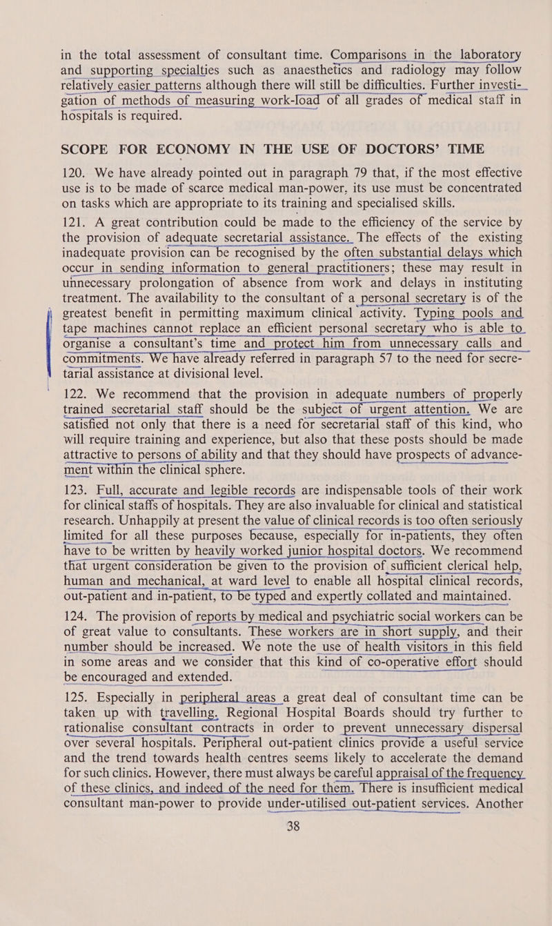 in the total assessment of consultant time. Comparisons _ in the laboratory and supporting specialties such as anaesthetics and radiology may follow relatively easi ier patterns although there will still be difficulties. Further investi-_ - opeorasone ae enemas en ner gation of methods of measuring work-Ioad of all grades of medical staff in hospitals is required. SCOPE FOR ECONOMY IN THE USE OF DOCTORS’ TIME 120. We have already pointed out in paragraph 79 that, if the most effective use is to be made of scarce medical man-power, its use must be concentrated on tasks which are appropriate to its training and specialised skills. 121. A great contribution could be made to the efficiency of the service by the provision of adequate secretarial assistance. The effects of the existing inadequate provision can be recognised by the often substantial delays which occur -cur_in sending information to general practitioners; these may result in unnecessary prolongation of absence from work and delays in instituting treatment. The availability to the consultant of a_personal secretary is of the greatest benefit in permitting maximum clinical activity. Typing pools _ and tape machines cannot replace an efficient personal secretary who is able to. organise a consultant’s time and protect him from unnecessary iry calls and commitments. We have already referred in paragraph 57 to the need for secre- tarial assistance at divisional level. 122. We recommend that the provision in adequate numbers of properly trained secretarial staff should be the subject of urgent attention. We are satisfied not only that there is a need for secretarial staff of this kind, who will require training and experience, but also that these posts should be made attractive to persons of ability and that they should have prospects of advance- ment within the clinical sphere. 123. Full, accurate and legible records are indispensable tools of their work for clinical staffs of hospitals. They are also invaluable for clinical and statistical research. Unhappily at present the value of clinical records is too often seriously Socrarraar wn Ame tnrempnarasne tna limited for all these purposes because, especially for in-patients, they often have to be written by heavily worked junior hospital doctors. We recommend that urgent Soe Ltioe be sion to ibe moveron of of sufficient clerical help, human and mechanical, at ward level to enable all hospital clinical records, out-patient and in-patient, to be typed and expertly collated and maintained. 124. The provision of reports by medical and psychiatric social workers can be of great value to consultants. These workers are in short suppl Ys and their number should be increased. We note the use of health visitors in this field in some areas and we consider that this kind of co-operative effort should be encouraged and extended. 125. Especially in peripheral areas a great deal of consultant time can be taken up with travelling, Regional Hospital Boards should try further to rationalise consultant contracts in order to prevent unnecessary dispersal over several hospitals. Peripheral out-patient alinics (ETO Ide A MeeTA Ber vice and the trend towards health centres seems likely to accelerate the demand for such clinics. However, there must always be careful appraisal of the frequency of these clinics, and indeed of the need for them. There is insufficient medical consultant man-power to provide under-utilised out-patient services. Another