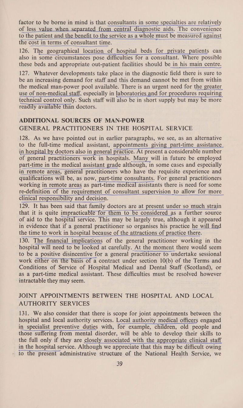factor to be borne in mind is that consultants in some specialties are relatively of less value when separated from central diagnostic aids. The convenience to the patient : and the benefit to the service as a whole must be measured against the « cost in terms of consultant time. coecitstnsintnn inn ere SSeS AM 126. The, geographical location of hospital beds for private patients can also in some circumstances pose difficulties for a consultant. Where possible these beds and appropriate out-patient facilities should be in his main centre. 127. Whatever developments take place in the diagnostic field there is sure to be an increasing demand for staff and this demand cannot be met from within eae ee NA A A use of non- ere staff, especially in laboratories and for procedures r requiring technical control only. Such staff will also be in short supply but may be more readily available than doctors. ADDITIONAL SOURCES OF MAN-POWER GENERAL PRACTITIONERS IN THE HOSPITAL SERVICE 128. As we have pointed out in earlier paragraphs, we see, as an alternative to the full-time medical assistant, appointments giving part-time assistance in hospital b doctors also in eneral f ractice. At nee a considerable number aceasta Ea ne ncaeneewabeace qualifications wi will be, as now, part-time consultants. For general practitioners working in remote areas as part-time medical assistants there is need for some re-definition of the requirement of consultant su ervision to allow for for more_ clinical responsibility and decision. 129. It has been said that family doctors are at present under so much strain that it is quite impracticable for the them to be considered _as a further source of aid to the hospital service. This may be Jargely t true, although it appeared in evidence that if a general practitioner so organises his practice he will find the time to work in hospital because of the attractions of practice there. 130. The financial implications of the general practitioner working in the hospital will need to be looked at carefully. At the moment there would seem to be a positive disincentive for a general practitioner to undertake sessional work either on the basis of a contract under section 10(b) of the Terms and Conditions of Service of Hospital Medical and Dental Staff (Scotland), or as a part-time medical assistant. These difficulties must be resolved however - intractable they may seem. JOINT APPOINTMENTS BETWEEN THE HOSPITAL AND LOCAL AUTHORITY SERVICES 131. We also consider that there is scope for joint appointments between the hospital and local authority services. Local authority medical officers engaged in specialist preventive duties with, for example, children, old people and those suffering from mental disorder, will be able to develop their skills to the full only if they are closely associated with the appropriate clinical staff in the hospital service. Although we appreciate that this may be difficult owing to the present administrative structure of the National Health Service, we 29