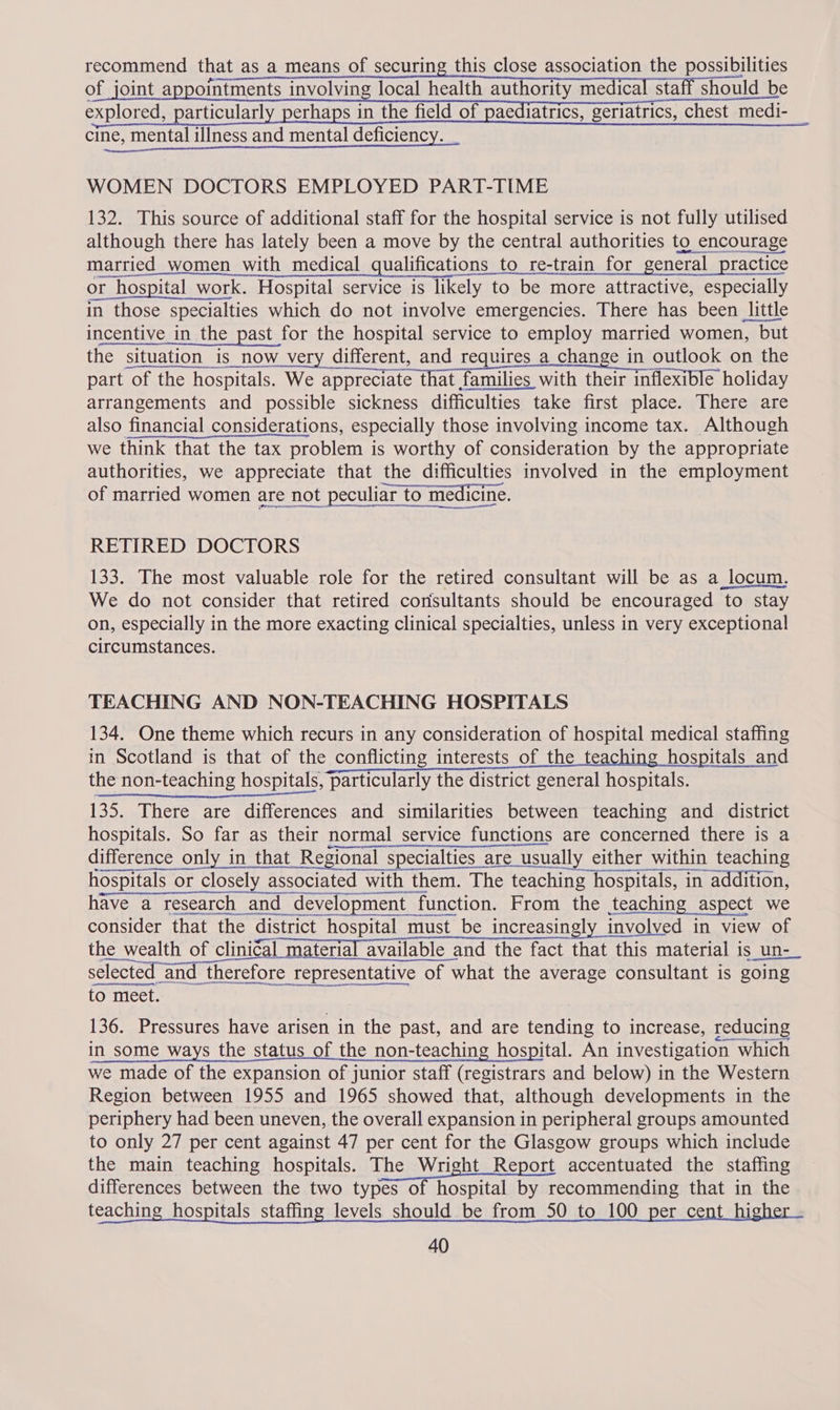recommend that as a means of securing this close association the possibilities of joint appointments involving local health authority medical staff should be explored, particularly perhaps in the field of paediatrics, geriatrics, chest medi- _ cine, mental illness and mental deficiency. _ WOMEN DOCTORS EMPLOYED PART-TIME 132. This source of additional staff for the hospital service is not fully utilised although there has lately been a move by the central authorities to encourage married women with medical qualifications to re-train for general practice or hospital work. Hospital service is likely to be more attractive, especially in those specialties which do not involve emergencies. There has been little incentive in the past for the hospital service to employ married women, but the situation is now very different, and requires _a change in outlook on the part of the hospitals. We appreciate that families with their inflexible holiday arrangements and possible sickness difficulties take first place. There are also financial considerations, especially those involving income tax. Although we think that the tax problem is worthy of consideration by the appropriate authorities, we appreciate that the difficulties involved in the employment of married women are not peculiar to medicine. al RETIRED DOCTORS 133. The most valuable role for the retired consultant will be as a locum. We do not consider that retired consultants should be encouraged to stay on, especially in the more exacting clinical specialties, unless in very exceptional circumstances. TEACHING AND NON-TEACHING HOSPITALS 134. One theme which recurs in any consideration of hospital medical staffing in Scotland is that of the conflicting interests of the teaching hospitals and the non-teaching hospitals, particularly the district general hospitals. Sindh ks AAT OY Mea 135. There are differences and similarities between teaching and district hospitals. So far as their normal service functions are concerned there is a difference only in that Regional specialties are usually either within teaching hospitals or closely associated with them. The teaching hospitals, in addition, have a research and development function. From the teaching aspect we consider that the district hospital must_be increasingly involved in view of the wealth of clinical material available and the fact that this material is un- selected and therefore representative of what the average consultant is going ss fp to meet. 136. Pressures have arisen in the past, and are tending to increase, reducing in some ways the status of the non-teaching hospital. An investigation which we made of the expansion of junior staff (registrars and below) in the Western Region between 1955 and 1965 showed that, although developments in the periphery had been uneven, the overall expansion in peripheral groups amounted to only 27 per cent against 47 per cent for the Glasgow groups which include the main teaching hospitals. The Wright Report accentuated the staffing differences between the two types of hospital by recommending that in the teaching hospitals staffing levels should be from_50 to 100 per cent_higher ~