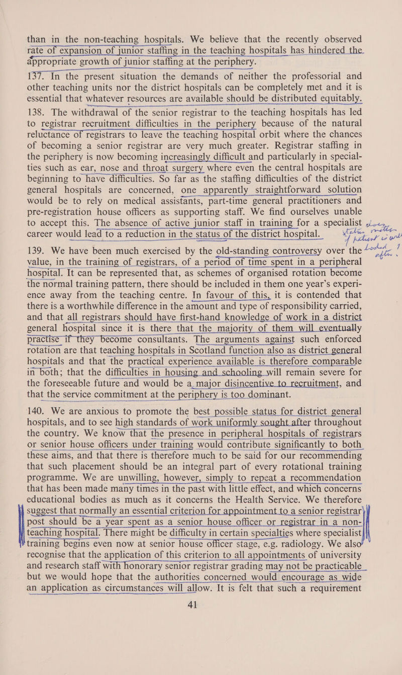 than in the non-teaching hospitals. We believe that the recently observed rate of expansion of junior staffing in the teaching hospitals has hindered the appropriate growth of junior staffing at the periphery. 137. In the present situation the demands of neither the professorial and other teaching units nor the district hospitals can be completely met and it is essential that whatever resources are available should be distributed equitably. 138. The withdrawal of the senior registrar to the teaching hospitals has led to registrar recruitment difficulties in the periphery because of the natural reluctance of registrars to leave the teaching hospital orbit where the chances of becoming a senior registrar are very much greater. Registrar staffing in the periphery is now becoming increasingly difficult and particularly in special- ties such as ear, nose and d throat surgery where even the central hospitals are beginning to have difficulties. ‘So far as the staffing difficulties of the district general hospitals are concerned, one apparently straightforward solution would be to rely on medical assisfants, part-time general practitioners and pre-registration house officers as supporting staff. We find ourselves unable to accept this. The absence of active junior staff in training for a specialist potas career would d lead toar reduction i in the : status ¢ of the district hospital. G jidiaal ce: 139. We have been much exercised by the Se over the“ ee value, in the training of registrars, of a period of time spent in a peripheral  hospital. It can be represented that, as schemes of organised rotation become the normal training pattern, there should be included in them one year’s experi- ence away from the teaching centre. In favour of this, it is contended that there is a worthwhile difference in the amount and type of responsibility carried, and that all registrars should have first-t hand id knowledge of work in a. district ee oS RICCO EERE ENS UME geno nt pA ED DD IIT Ene are that ae hospitals in ‘Scotland function also as district general hospitals and that the practical experience 2 available is is_ therefore comparable in both; that the difficulties in housin ill remain severe for the foreseeable future and would be a _major disincentive to recruitment , and that the service commitment at A ome eae eet   140. We are anxious to promote the best possible status for district general hospitals, and to see high standards of work uniformly sought after throughout the country. We know that the Presence in peripheral hospitals of registrars or senior house officers under r training would contribute significantly to both these aims, and that there is therefore much to be said for our recommending that such placement should be an integral es of every rotational training programme. We are unwilling, however, simply to repeat a recommendation that has been made many times in the past past with little effect, and which concerns educational bodies as much as it concerns the Health Service. We therefore suggest that normally an essential criterion for appointment to a senior registrar) post should be a year spent as a senior house officer or registrar in a non- teaching hospital. There might be difficulty in certain specialties where specialist, tf raining begins even now at senior house officer stage, e.g. radiology. We als recognise that the application of this criterion to all appointments of university and research staff with honorary senior registrar grading may not ay not be practicable but we would hope that the authorities concerned_would encourage as wide an application as circumstances will allow. It is felt that such a requirement 41  