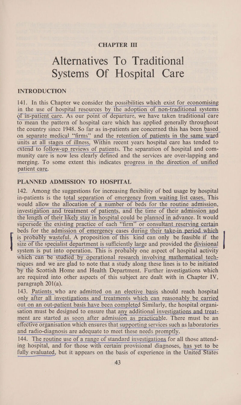 apres CHAPTER Uf Alternatives To Traditional Systems Of Hospital Care INTRODUCTION 141. In this Chapter we consider the possibilities which exist for economising in the use of hospital resources by the adoption of non-traditional systems of in-patient care. As our point of departure, we have taken traditional care to mean the pattern of hospital care which has applied generally throughout the country since 1948. So far as in-patients are concerned this has been based_ on separate medical “‘firms’” and the retention of patients in the same ward units at all stages of illness. Within recent years hospital care has tended to extend to follow-up reviews of patients. The separation of hospital and com- munity care is now less clearly defined and the services are over-lapping and merging. To some extent this indicates progress in the direction of unified patient care. PLANNED ADMISSION TO HOSPITAL 142. Among the suggestions for increasing flexibility of bed usage by hospital in-patients is the total separation of emergency from waiting list cases. This would allow the allocation of a number of beds for the routine admission, investigation and treatment of patients, and the time of their admission and the length of their likely stay in hospital could be planned in advance. It would supersede the existing practice of each “firm” or consultant reserving certain beds for the admission of emergency cases during their take-i is probably wasteful. A proposition of this kind can only be feasible if the system is put into operation. This is probably one aspect of hospital activity which can be studied by operational research involving mathematical tech- niques and we are glad to note that a study along these lines is to be initiated ‘by the Scottish Home and Health Department. Further investigations which are required into other aspects of this subject are dealt with in Chapter IV, paragraph 201(a). | 143. Patients who are admitted on an elective basis should reach hospital ese RE, ies We le or Wenn a RISA EA e nly after all investigations and treatments which can reasonably be carried out on an out-patient basis have been completed Similarly, the hospital organi- fos ome Ne naan AnyDoc eA a < eGR APNE effective organisation which ensures that supporting services such as laboratories and radio-diagnosis are adequate to meet these needs promptly, = 144, The routine use of a range of standard investigations for all those attend- ing hospital, and for those with certain provisional diagnoses, has yet to be fully evaluated, but it appears on the basis of experience in the United States