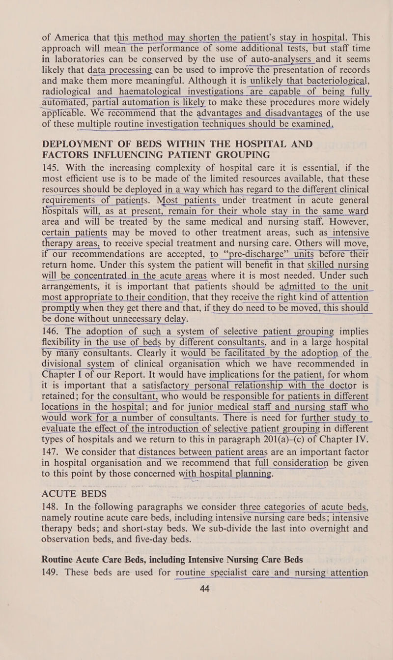of America that this method may shorten the patient’s stay in hospital. This approach will mean the performance of some additional tests, but staff time in laboratories can be conserved by the use of auto-analysers and it seems likely that data processing can be used to improve The pISsentation of records and make them more meaningful. Although it is unlikely that bacteriological, radiological and haematological investigations are capable of being fully automated, partial automation is likely to make these procedures more widely applicable. We recommend that the advantages and disadvantages of the use of these multiple routine investigation techniques should be examined, DEPLOYMENT OF BEDS WITHIN THE HOSPITAL AND FACTORS INFLUENCING PATIENT GROUPING 145. With the increasing complexity of hospital care it is essential, if the most efficient use is to be made of the limited resources available, that these resources should be deployed in a way which has regard to the different clinical _oeseemomenenensesnttt sr esenemenaneae een requirements of patients. Most patients under treatment in acute general hospitals will, as at present, remain for their whole stay in the same ward area and will be treated by the same medical and nursing staff. However, certain patients may be moved to other treatment areas, such as intensive therapy areas, to receive special treatment and nursing care. Others will move, if our recommendations are accepted, to “‘pre-discharge’” units before their return home. Under this system the patient will benefit in that skilled nursing will be concentrated in the acute areas where it is most needed. Under such arrangements, it is important that patients should be admitted to the unit most appropriate to their condition, that they receive the right kind of attention 6 ew ener cena armenian be done without unnecessary delay. 146. The adoption of such a system of selective patient_grouping implies ie ee flexibility in the use of beds by different consultants, and in a large hospital by many consultants. Clearly it would be facilitated by the adoption of the_ divisional system of clinical organisation which we have recommended in Chapter I of our Report. It would have implications for the patient, for whom it is important that a satisfactory personal relationship with the doctor is retained; for the consultant, who would be responsible for patients in different locations in the hospital; and for junior medical staff and nursing staff who would work for a number of consultants. There is need for further study to pene eA NN RENN evaluate the effect of the introduction of selective patient grouping in different Tr se NN RR 2S ne EN types of hospitals and we return to this in paragraph 201(a)-(c) of Chapter IV. 147. We consider that distances between patient areas are an important factor in hospital organisation and we recommend that full consideration be given to this point by those concerned with hospital planning.   ACUTE BEDS 148. In the following paragraphs we consider three categories of acute beds, namely routine acute care beds, including intensive nursing care beds; intensive therapy beds; and short-stay beds. We sub-divide the last into overnight and observation beds, and five-day beds.  Routine Acute Care Beds, including Intensive Nursing Care Beds 149. These beds are used for routine specialist care and nursing attention