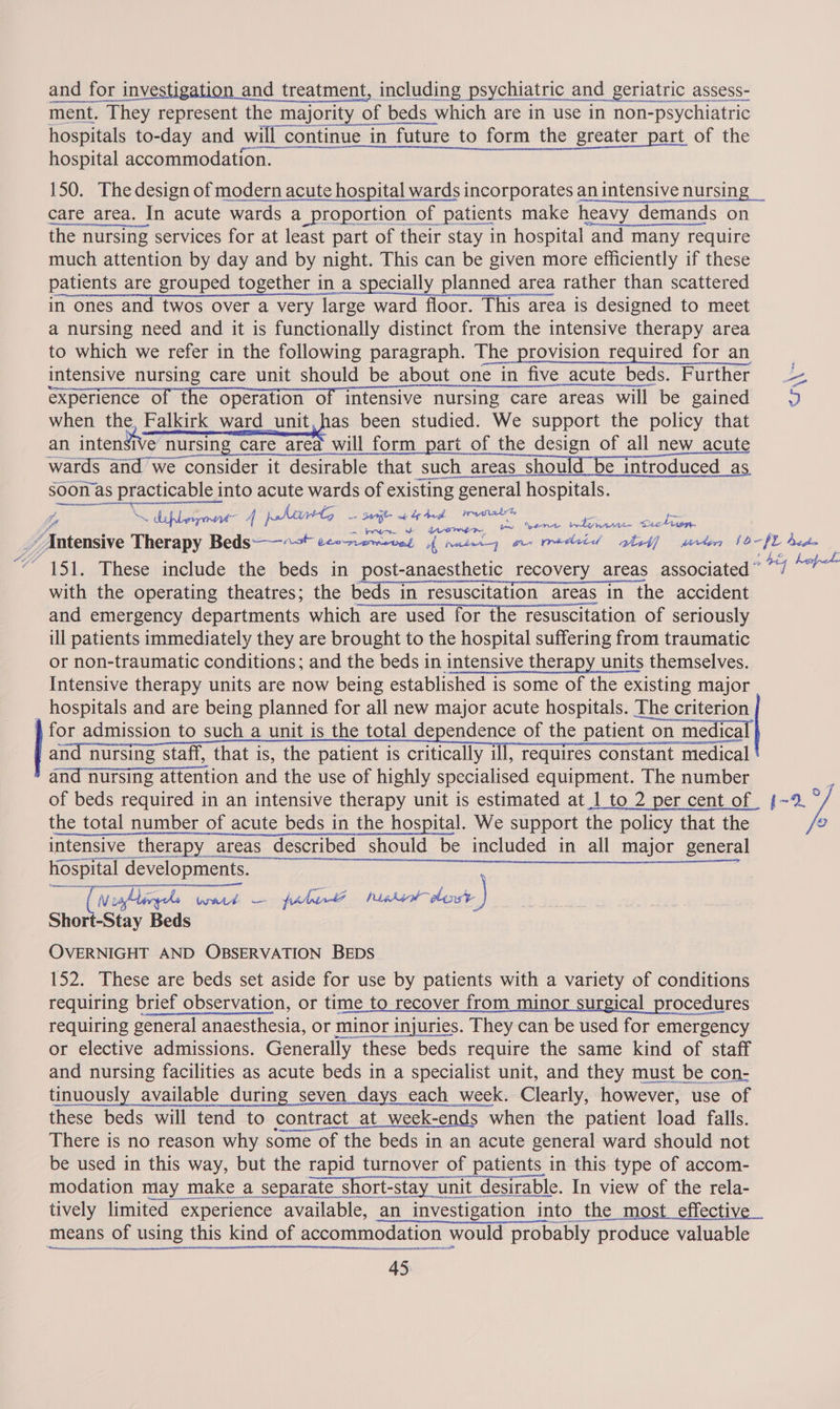 and for investigation and treatment, including psychiatric and geriatric assess- ment. They represent the majority of beds which are in use in non-psychiatric meena are hospitals to-day and will continue in future to form the greater part of the hospital accommodation. 150. The design of modern acute hospital wards incorporates an intensive nursing _ care area. In acute wards a proportion of patients make heavy demands on the nursing services for at least part of their stay in hospital and many require much attention by day and by night. This can be given more efficiently if these patients are grouped together in a specially planned area rather than scattered in ones and twos over a very large ward floor. This area is designed to meet a nursing need and it is functionally distinct from the intensive therapy area to which we refer in the following paragraph. The provision required for an : intensive nursing care unit should be about one in five acute beds. Further = experience of the operation of intensive nursing care areas will be gained Z when the, Falkirk ward unit,has been studied. We support the policy that an intensive nursing care area will form part of the design of all new _acut wards and we consider it desirable that such areas should be introduced_as een cS AAPL TS soon as practicable into acute wards of existing general hospitals. 4, illo 4 phate. sujh ad res a , oe n why a- Seetr oP 4 ve pm Sener where Ate Aaa) _/Autensive Therapy Beds“ eewrewivnt {nutcg a redeid shed] merle 10-$2 bedm 4 os 3 ; : : a Fig he “151. These include the beds in post-anaesthetic recovery areas associated” “/ es    with the operating theatres; the beds in resuscitation areas in the accident and emergency departments which are used for the resuscitation of seriously ill patients immediately they are brought to the hospital suffering from traumatic or non-traumatic conditions; and the beds in intensive therapy units themselves. Intensive therapy units are now being established is some of the existing major _ hospitals and are being planned for all new major acute hospitals. The criterion for admission to such a unit is the total dependence of the patient on medica  and nursing staff, that is, the patient is critically ill, requires constant medical and nursing attention and the use of highly specialised equipment. The number of beds required in an intensive therapy unit is estimated at 1 to 2 per cent_of sig! « the total number of acute beds in the hospital. We support the policy that the o intensive therapy areas described should be included in all major general Beret dere lorie ee era ee ee ee eee sot tala wat — fiber’ pests dor.) Short-Stay Beds OVERNIGHT AND OBSERVATION BEDS 152. These are beds set aside for use by patients with a variety of conditions requiring brief observation, or time to recover from minor surgical procedures requiring general anaesthesia, or minor injuries. They can be used for emergency or elective admissions. Generally these beds require the same kind of staff and nursing facilities as acute beds in a specialist unit, and they must be con- tinuously available during seven days each week. Clearly, however, use of these beds will tend to contract_at_week-ends when the patient load falls. There is no reason why some of the beds in an acute general ward should not be used in this way, but the rapid turnover of patients in this type of accom- modation may make a separate short-stay unit desirable. In view of the rela- tively limited experience available, an investigation into the most effective means of using this kind of accommodation would probably produce valuable 