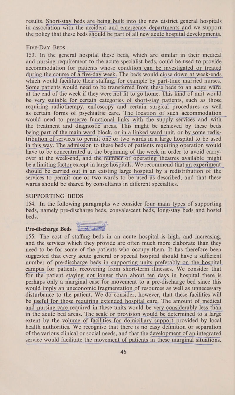 results. Short-stay beds are being built into the new district general hospitals in association with the accident and emergency departments and we support the policy that these beds should be part of all new acute e hospital developments. FiveE-DAY BEDS 153. In the general hospital these beds, which are similar in their medical and nursing requirement to the acute specialist beds, could be used to provide accommodation for patients whose condition can be investigated or treated during the course of a five-day week. The beds would close down at week-ends which would facilitate their staffing, for example by part-time married nurses. Some patients would need to be transferred from these beds to an acute ward at the end of the week if they were not fit to go home. This kind of unit would be very suitable for certain categories of short-stay patients, such as those requiring radiotherapy, endoscopy and certain surgical procedures as well as certain forms of psychiatric care. The location of such accommodation would need to preserve functional links with the supply services and with | the treatment and diagnostic areas. This might be achieved by these beds     tribution of < n_of services to permit one or two wards in a large hospital to be used in n this way. The admission to these beds of patients requiring operation would have to be concentrated at the be ginning of the week in order to avoid carry- over at the ‘ge Cae as ati 2) SE theatres available might be a limiting factor r except in large hospitals. We recommend that an experiment should be carried out in an existing large hospital by a redistribution of the services to permit one or two wards to be used as described, and that these wards should be shared by consultants in different specialties.  SUPPORTING BEDS 154. In the following paragraphs we consider four main types of supporting beds, namely pre-discharge beds, convalescent beds, long-stay beds and hostel beds. Pre-discharge Beds <=th-ste== 155. The cost of staffing beds in an acute hospital is high, and increasing, and the services which they provide are often much more elaborate than they need to be for some of the patients who occupy them. It has therefore been suggested that every acute general or special hospital should have a sufficient number of pre-discharge beds in supporting units preferably on the hospital campus for patients recovering from short-term illnesses. We consider that for the patient staying not longer than about ten days in hospital there is perhaps only a marginal case for movement to a pre-discharge bed since this would imply an uneconomic fragmentation of resources as well as unnecessary disturbance to the patient. We do consider, however, that these facilities will be useful for those requiring extended hospital care. The amount of medical and nursing care required in these units would be very considerably less than in the acute bed areas. The scale or provision would be determined to a large extent by the volume of facilities for domiciliary supp support provided by local health authorities. We recognise that there is no easy definition or separation of the various clinical or social needs, and that the development of an integrated eae ee Ne service would facilitate the movement of patients in these marginal situations.