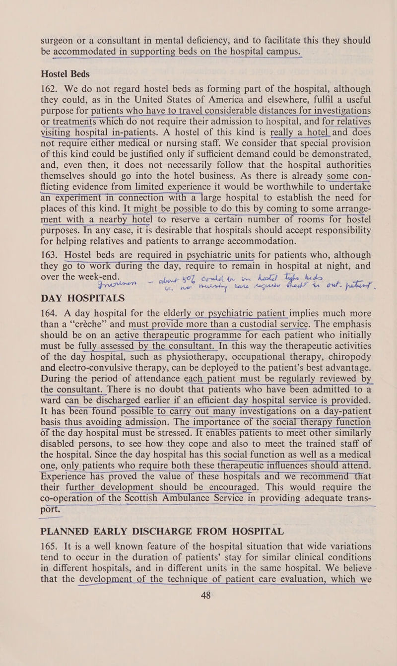 surgeon or a consultant in mental deficiency, and to facilitate this they should be accommodated in supporting beds on the hospital campus. Hostel Beds 162. We do not regard hostel beds as forming part of the hospital, although they could, as in the United States of America and elsewhere, fulfil a useful purpose for patients who have to travel considerable distances for investigations or treatments which do not require their admission to hospital, and for relatives visiting hospital in-patients. A hostel of this kind is really a_ hotel_and does not require either medical or nursing staff. We consider that special provision of this kind could be justified only if sufficient demand could be demonstrated, and, even then, it does not necessarily follow that the hospital authorities themselves should go into the hotel business. As there is already some con- flicting evidence from limited experience it would be worthwhile to “undertake an experiment in connection with a large hospital to establish the need for places of this kind. It might be possible to do this do this by coming to some arrange- ment with a nearby _ hotel to reserve a certain number of rooms for hostel purposes. In any case, it is desirable that hospitals should accept responsibility for helping relatives and patients to arrange accommodation. 163. Hostel beds are required in psychiatric units for patients who, although they go to work during the day, require to remain in hospital at night, and over the week-end. Se eR) sla Lae Frm ay iss ap ated ion Preset aS Ns Se DAY HOSPITALS 164. A day hospital for the elderly or psychiatric patient implies much more than a “créche” and must provide more than a custodial service. The emphasis should be on an active therapeutic programme for each patient who initially must be fully y assessed _ by the consultant. In this way the therapeutic activities of the day hospital, such as physiotherapy, occupational therapy, chiropody and electro-convulsive therapy, can be deployed to the patient’s best advantage. During the period of attendance each patient must be regularly reviewed b the consultant. There is no doubt that patients who have been admitted to a ward can be discharged earlier if an efficient day hospital service is rovided. It has been found possible to carry out many investigations on a day-patient basis thus avoiding admission. The importance of the social therapy function of the day hospital must be stressed. It enables patients to meet other similarly disabled persons, to see how they cope and also to meet the trained staff of the hospital. Since the day hospital has this social function as well as a medical one, only patients who require both these therapeutic influences should attend. Experience has proved the value of these hospitals and wet recommend that their further development should be encouraged. This would require the co- operation of the Scottish Ambulance Service| in providing adequate trans- port.” EET      PLANNED EARLY DISCHARGE FROM HOSPITAL 165. It is a well known feature of the hospital situation that wide variations tend to occur in the duration of patients’ stay for similar clinical conditions in different hospitals, and in different units in the same hospital. We believe that the development of the technique of patient care evaluation, which we