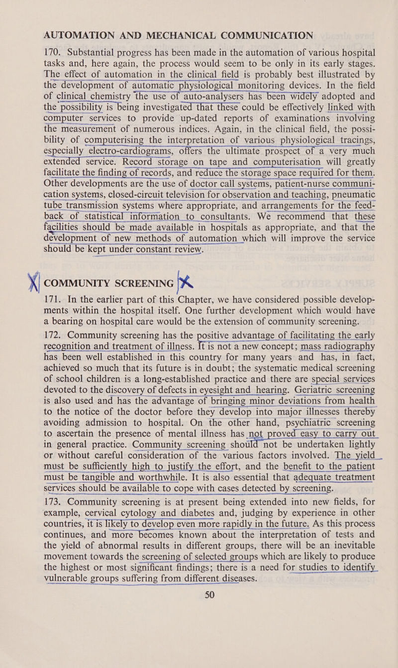 AUTOMATION AND MECHANICAL COMMUNICATION 170. Substantial progress has been made in the automation of various hospital tasks and, here again, the process would seem to be only in its early stages. The effect of automation in the clinical field is probably best illustrated by the development of automatic physiological monitoring devices. In the field of clinical eienisth themasta ei io-atelyeeniuarteann ay adopted and the possibility is being investigated that these could be effectively linked with computer services to provide up-dated reports of examinations involving the measurement of numerous indices. Again, in the clinical field, the possi- bility of computerising the interpretation of various physiological tracings, especially electro-cardiograms, offers the ultimate prospect of a very much extended service. Record storage on tape and computerisation will greatly facilitate the finding of records, and reduce the storage space required for them. Other developments are the use of doctor call systems, patient-nurse communi- cation systems, closed-circuit television for observation and teaching, pneumatic tube transmission systems where appropriate, and arrangements for the feed- steers ramet ace   ern etree ene back of statistical information to consultants. We recommend that t these facilities should be made available in hospitals as appropriate, and that the development of new methods of automation which will improve the service AEG tent A) MORO EES  x COMMUNITY SCREENING 171. In the earlier part of this Chapter, we have considered possible develop- ments within the hospital itself. One further development which would have a bearing on hospital care would be the extension of community screening. 172. Community screening has the positive advantage of facilitating the early recognition and treatment of illness. ics nobas a new concept; mass radi lography has been well established in this country for many years and | has, in fact, achieved so much that its future is in doubt; the systematic medical screening of school children is a long-established practice and there are special services devoted to the discovery of defects in eyesight and hearing. Geriatric screening Lenin arasaceee ce is also used and has the advantage of bringing minor deviations from health to the notice of the doctor before they develop into major - illnesses thereby avoiding admission to hospital. On the other hand, psychiatric screening to ascertain the presence of mental illness has not proved easy to carry out in general practice. Community screening should not be undertaken lightly or without careful consideration of the various factors involved. The yield _ must be sufficiently high to justify the effort, and the benefit to the patient must be tangible and worthwhile. It is also essential that adequate treatment services should be available to c cope with cases detected by screening.  173. Community screening is at present being extended into new fields, for example, cervical cytology and diabetes and, judging by experience in other countries, it is it is likely to develop e even more rapidly in the future. As this process continues, and more becomes known about the interpretation of tests and the yield of abnormal results in different groups, there will be an inevitable movement towards the screening of selected groups which are likely to produce the highest or most significant findings; there is a need for studies to identify iiinerable-groupsisutlering teem sdit aroma see