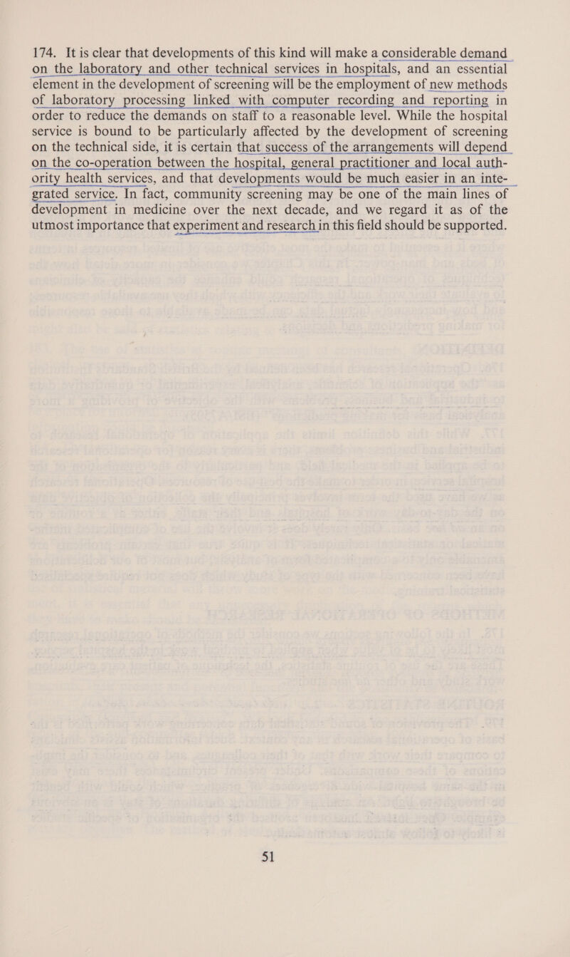 174. It is clear that developments of this kind will make a considerable demand on the laboratory and other technical services in hospitals, and an essential element in the development of screening will be the employment of new methods of laboratory processing linked with computer recording and reporting in order to reduce the demands on staff to a reasonable level. While the hospital service is bound to be particularly affected by the development of screening on the co-operation between the hospital, general practitioner and local auth- ority health services, and that developments would be much easier in an inte-_ rated service. In fact, community screening may be one of the main lines of development in medicine over the next decade, and we regard it as of the utmost importance that experiment and research in this field should be supported. St