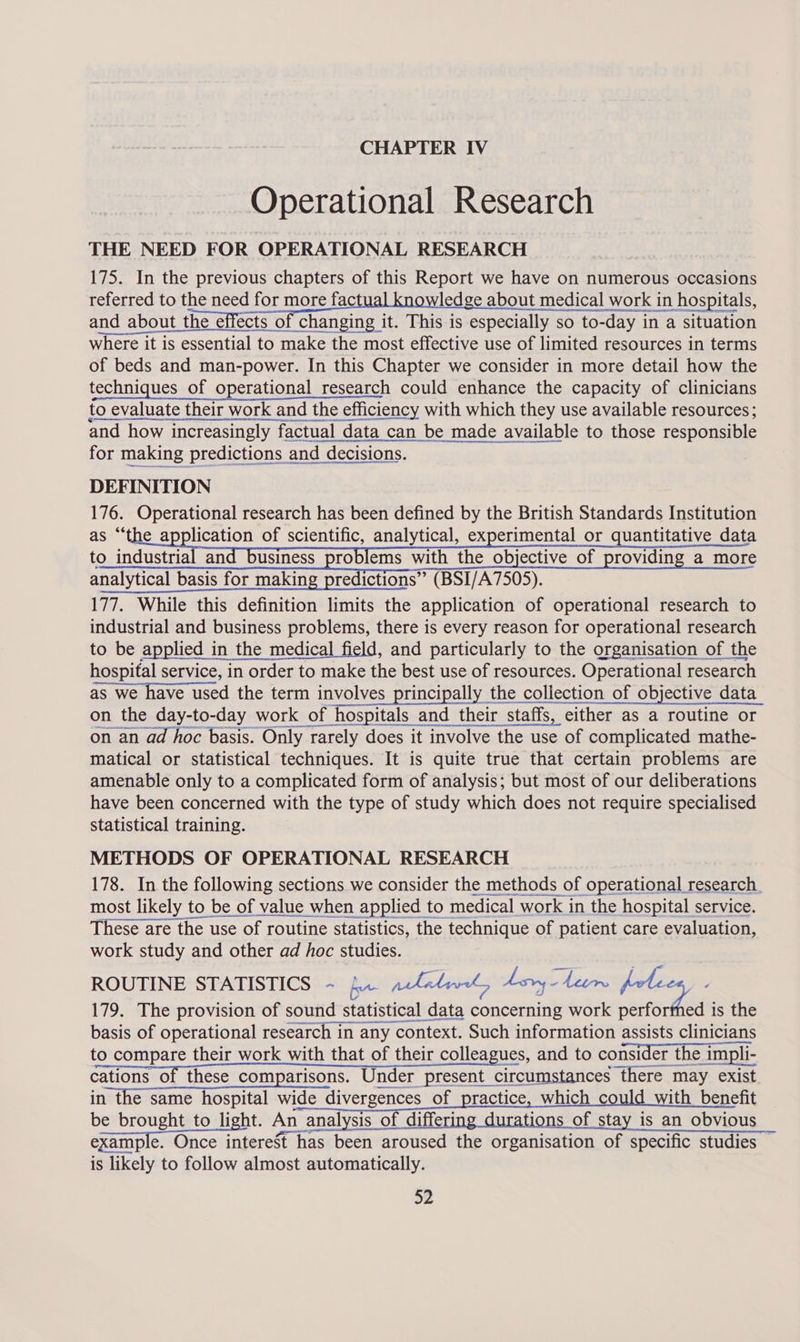 Operational Research THE NEED FOR OPERATIONAL RESEARCH 175. In the previous chapters of this Report we have on numerous occasions referred to the need for more fac ledge about medical work in hospitals, and about the effects of changing it. This is especially so to-day in a situation where it is essential to make the most effective use of limited resources in terms of beds and man-power. In this Chapter we consider in more detail how the techniques of operational research could enhance the capacity of clinicians to evaluate their work and the efficiency with which they use available resources ; and how increasingly factual data can be made available to those responsible for making predictions and decisions. DEFINITION 176. Operational research has been defined by the British Standards Institution lication of scientific, analytical, experimental or quantitative data to industrial and business problems with the objective of providing a more analytical basis for making predictions” (BSI/A7505). 177. While this definition limits the application of operational research to industrial and business problems, there is every reason for operational research to be applied in the medical field, and particularly to the organisation of the hospital service, in order to make the best use of resources. Operational research as we have used the term involves principally the collection of objective data on the day-to-day work of hospitals and their staffs, either as a routine or on an ad hoc basis. Only rarely does it involve the use of complicated mathe- matical or statistical techniques. It is quite true that certain problems are amenable only to a complicated form of analysis; but most of our deliberations have been concerned with the type of study which does not require specialised statistical training. METHODS OF OPERATIONAL RESEARCH 178. In the following sections we consider the methods of operational research. most likely to be of value when applied to medical work in the hospital service. These are the use of routine statistics, the technique of patient care evaluation, work study and other ad hoc studies. ROUTINE STATISTICS ~ fr related, Lry-len pectin 179. The provision of sound statistical data eanesenine work perforthed is the basis of operational research in any context. Such information assists clinicians to compare their work with that of their colleagues, and to consider the 11 impli- SSTEwOL TLEeTCoMpANEOnN Uiiee Renee parisons. Under present circumstances there may exist in the same hospital wide divergences Of prastice, Wwhieh-could “with mepent be brought to light. An analysis of differing durations of stay is an obvious example Once interest has been aroused the sreaniediiel of specific studies is likely to follow almost automatically. 52          