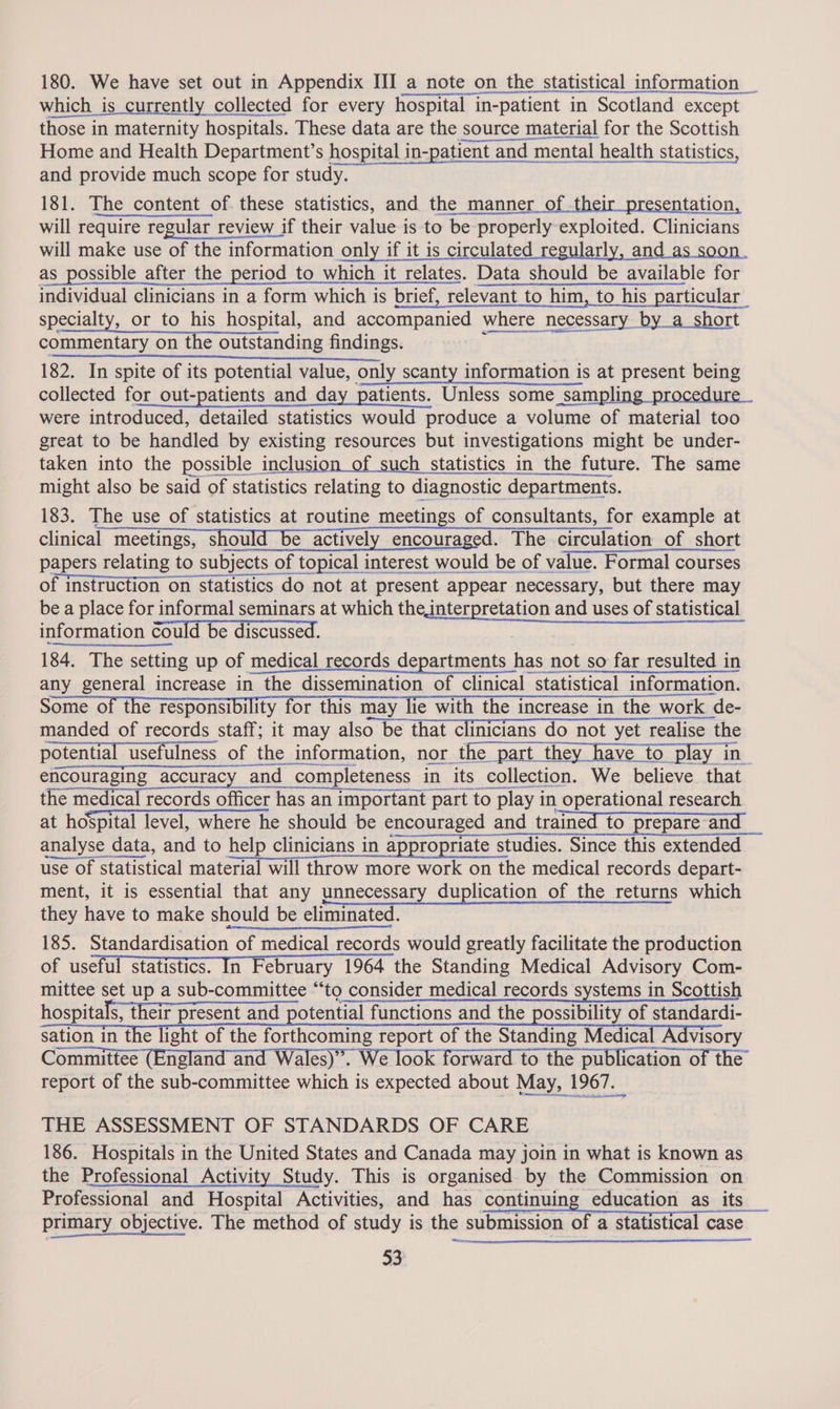 180. We have set out in Appendix III a note on the statistical information _ which is currently collected for every hospital in-patient in Scotland except those in maternity hospitals. These data are the source material for the Scottish Home and Health Department’s hospital in-patient and mental health statistics, and provide much scope for study. 181. The content of. these statistics, and the manner_of their presentation, will require regular review if their value is to be properly exploited. Clinicians will make use of the information only if it is circulated regularly, and as soon as possible after the period to which it relates. Data should be available for individual clinicians in a form which is brief, relevant to him, to his particular specialty, or to his hospital, and accompanied where necessary by a short commentary on the outstanding findings. D 182. In spite of its potential value, only scanty information is at present being collected for out-patients and day patients. Unless some sampling procedure. were introduced, detailed statistics would produce a volume of material too great to be handled by existing resources but investigations might be under- taken into the possible inclusion of such statistics in the future. The same might also be said of statistics relating to diagnostic departments. 183. The use of statistics at routine meetings of consultants, for example at clinical meetings, should be actively encouraged. The circulation of short of instruction on statistics do not at present appear necessary, but there may be a place for informal seminars at which the interpretation and uses of statistical information could be discussed. 184, The setting up of medical records departments has not so far resulted in 2 a 0 SRA ID AOITTT TLE any general increase in the dissemination of clinical statistical information. Some of the responsibility for this may lie with the increase in the work de- manded of records staff; it may also be that clinicians do not yet realise the potential usefulness of the information, nor the part they have to play in encouraging accuracy and completeness in its collection. We believe that the medical records officer has an important part to play in operational research at hospital level, where he should be encouraged and trained to prepare and ser ncare analyse data, and to help clinicians in appropriate studies. Since this extended use of statistical material will throw more work on the medical records depart- ment, it is essential that any unnecessary duplication of the returns which they have to make should be eliminated. 185. Standardisation of medical records would greatly facilitate the production of useful statistics. In February 1964 the Standing Medical Advisory Com- mittee set up a sub-committee “to consider medical records systems in Scottish hospitals, their present and potential functions and the possibility of standardi- sation in the light of the forthcoming report of the Standing Medical Advisory Committee (England and Wales)”. We look forward to the publication of the’ report of the sub-committee which is expected about May, 1967.      THE ASSESSMENT OF STANDARDS OF CARE 186. Hospitals in the United States and Canada may join in what is known as the Professional Activity Study. This is organised by the Commission on Professional and Hospital Activities, and has continuing education as its _ primary objective. The method of study is the submission of a statistical case 33   