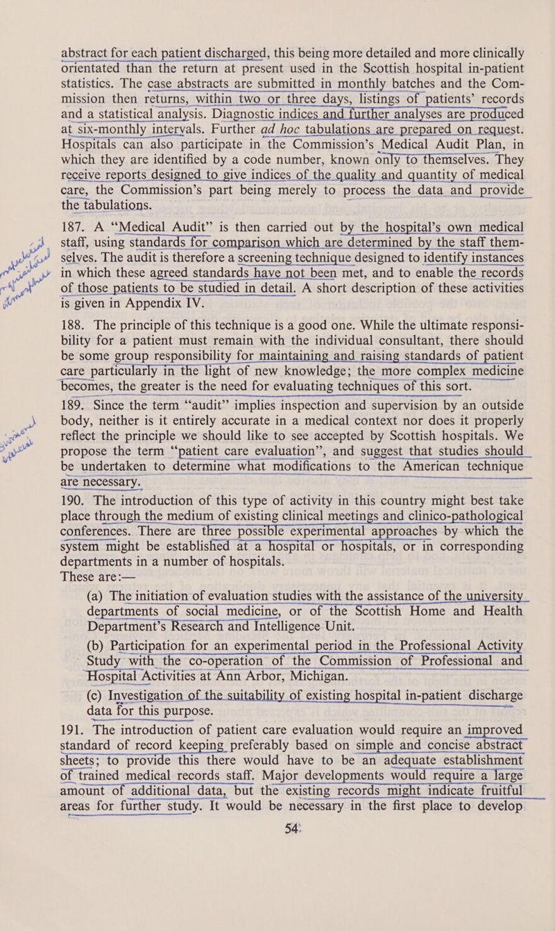 abstract for each patient discharged, this being more detailed and more clinically orientated than the return at present used in the Scottish hospital in-patient statistics. The case abstracts are submitted in monthly batches and the Com- mission then ee s, within two or three days, listings of patients’ records and a statistical analysis. Diagnostic indices if further analyses are produced at Six- ‘monthly intervals. Further ad hoc tabulations are prepared on request. Hospitals can also participate in the Commission’s Medical Audit Plan, in which they are identified by a code number, known only to themselves. They receive reports designed to give indices of the quality and quantity of medical care, the Commission’s part being merely to process the data and provide _ the tabulations.    187. A “Medical Audit” is then carried out by the hospital’s own medical staff, using standards for comparison which are determined by the staff them- selves. The audit is therefore a screening technique designed to identify instances in which these agreed standards have not been met, and to enable the records     is given in Appendix IV. 188. The principle of this technique is a good one. While the ultimate responsi- bility for a patient must remain with the individual consultant, there should be some group responsibility for maintaining and raising standards of patient care particularly in the light of new knowledge; the more complex medicine becomes, the greater is the need for evaluating techniques of this sort. 189. Since the term “audit” implies inspection and supervision by an outside body, neither is it entirely accurate in a medical context nor does it properly reflect the principle we should like to see accepted by Scottish hospitals. We propose the term “patient care evaluation”, and suggest that studies should be undertaken to determine what modifications to the American technique  are necessary. 190. The introduction of this type of activity in this country might best take place through the medium of existing clinical meetings and clinico-pathological conferences. There are three possible experimental approaches by which the system might be established at a hospital or hospitals, or in corresponding departments in a number of hospitals. These are:— (a) The initiation of evaluation studies with the assistance of the universit departments of social medicine, or of the Scottish Home and Health Department’s Research and Intelligence Unit. (b) Participation for an experimental period in the Professional Activity Study with the co-operation of the Commission of Professional and ‘Hospital Activities at Ann Arbor, Michigan. (c) Investigation of the suitability of existing hospital in-patient discharge data | for this purpose. 191. The introduction of patient care evaluation would require an improved standard of record keeping preferably based on simple and concise abstract sheets; to provide this there would have to be an adequate establishment of tra trained medical records staff. Major developments would require a would require a large  an et areas for farther study. It ° study. It would be necessary in the first place to develop 