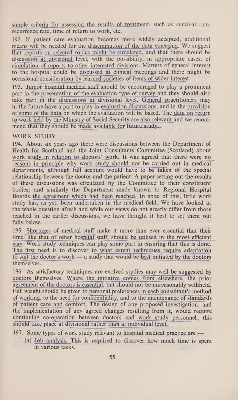 simple criteria for assessing the results of treatment, such as survival rate, recurrence rate, time of return to work, etc. 192. If patient care evaluation becomes more widely accepted, additional means will be needed for the dissemination of the data emerging. We suggest that reports on selected topics might be circulated, and that there should be discussion at divisional level, with the possibility, in appropriate cases, of circulation of reports to other interested divis. interested divisions. Matters of general interest smaeascasnne pnnenscrtssssin ent re nie RARER PETIT OEE CEES LT AALS SELES GOT Cnc cemenanensir 193. Junior hospital medical staff should be encouraged to play a at Ga! ad Hi part in the presentation of the evaluation type of survey and they should also take _part in the discussions at divisional level. General practitioners may in the future have a part to play in evaluation discussions, and in the provision of some of the data on which the evaluation will be based. The data on return to 0 work held by the Ministry of Social Security are also relevant and we recom- mend that they should be made available for future study. WORK STUDY 194. About six years ago there were discussions between the Department of Health for Scotland and the Joint Consultants Committee (Scotland) about work work study in relation to doctors’ work. It was agreed that there were no reasons in principle why work study should not be carried out in medical departments, although full account would have to be taken of the special relationship between the doctor and the patient. A paper setting out the results of these discussions was circulated by the Committee to their constituent bodies; and similarly the Department made known to Regional Hospital Boards the agreement which had been reached. In spite of this, little work study has, as yet, been undertaken in the medical field. We have looked at the whole question afresh and while our views do not greatly differ from those reached in the earlier discussions, we have thought it best to set them out fully below. 195. Shortages of medical staff make it more than ever essential that their time, like that of other hospital staff, should be utilised in the most efficient way. Work study techniques can play some part in ensuring that this is done. The first need is to discover to what extent techniques require adaptation to suit the doctor’s work — a study that would be best initiated by the doctors themselves.        RERAIRUACEE AEE cast 2c) EAME IY SBR ELSA RAP SO NE PRESALE EAT ILI SEND Se LE TET ES TEE Et es La Full weight should be given to personal preferences in each consultant’s method of working, to the need for confidentiality, and to the maintenance of standards Ate tur te se ANAT RINRANTE RIER OES OS  of 7 patient care and comfort. ‘The design of any proposed investigation, and the implementation of any agreed changes resulting from it, would require continuing co-operation between doctors and work study personnel; this should take place at divisional rather ther than at individual level. 197. Some types of ee study - relevant | to hospital medical practice are:— (a) Job analysis. This is required to discover how much time is spent in various tasks.