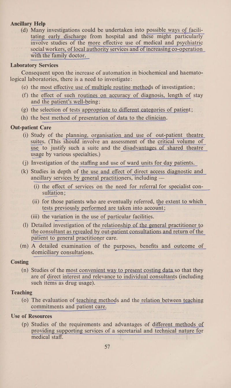 Ancillary Help | (d) Many investigations could be undertaken into possible ways of facili- tating early discharge from hospital and these might particularly involve studies of the more effective use of medical and psychiatric social workers, of local authority services and of increasing co-operation with the family doctor. he ee Laboratory Services Consequent upon the increase of automation in biochemical and haemato- logical laboratories, there is a need to investigate: (ce) the most effective use of multiple routine methods of investigation; (f) the effect of such routines_on accuracy of diagnosis, length of stay and the patient’s well-being; (g) the selection of tests appropriate to differ egories of patient; (h) the best method of presentation of data to the clinician. Out-patient Care (i) Study of the planning, organisation and use of out-patient theatre suites. (This should involve an assessment of the critical volume of_ use to justify such a suite and the disadvantages of shared theatre _ usage by various specialties.) (j) Investigation of the staffing and use of ward units for day patients. (k) Studies in depth of the use and effect of direct access diagnostic and ancillary services by general practitioners, including —  (i) the effect_of services on the need for referral for specialist con-_  sult tation; (ii) for those patients who are eventually referred, the extent to which _ tests previously performed are taken into account; (iii) the variation in the use of particular facilities. (1) Detailed investigation of the relationshi ie general practitioner to the consultant as revealed by out-patient consultations and return of the patient to general practitioner care. (m) A detailed examination of the purposes, benefits and outcome of ° eqge ° Be a a CC ee domiciliary consultations. Costing (n) Studies of the most convenient way to present costing data so that they are of direct interest and relevance to individual consultants (including such items as drug usage). Teaching (0) The evaluation of teaching methods and the relation between teaching commitments and patient care.  Use of Resources (p) Studies of the requirements and advantages of different_methods of providing supporting services of a secretarial and technical nature for medical staff. 