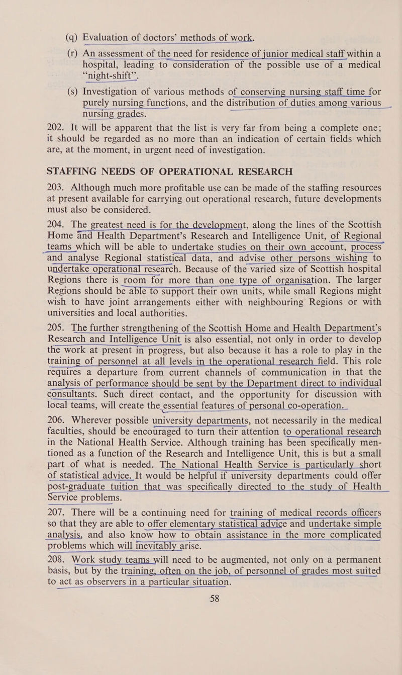 (q) Evaluation of doctors’ methods of work. (r) An assessment of t the need for residence of junior medical staff within a hospital, leading to consideration of the possible use of a medical “night-shift”. (s) Investigation of various methods of conserving nursing staff time for purely nursing functions, and the distribution of duties among various _ nursing grades. 202. It will be apparent that the list is very far from being a complete one; it should be regarded as no more than an indication of certain fields which are, at the moment, in urgent need of investigation. STAFFING NEEDS OF OPERATIONAL RESEARCH 203. Although much more profitable use can be made of the staffing resources at present available for carrying out operational research, future developments must also be considered. 204. The greatest need is for the development, along the lines of the Scottish Home and Health Department’s Research and Intelligence Unit, of of Regional teams which will be able to undertake studies on their own account, process ‘and analyse Regional statistical data, and advise other persons wishing to undertake opera ational research. Because of the varied size of Scottish hospital Regions there is room for more than one type of organisation. The larger Regions should be able 1 support their own units, while small Regions might wish to have joint arrangements either with neighbouring Regions or with universities and local authorities. 205. The further strengthening of the Scottish Home and Health Department's Research cand Intelligence Unit is also essential, not only in order to develop the work at present in progress, but also because it has a role to play in the training of personnel at all levels in the operational research field. This role requires a departure from current channels of communication in that the is of performance should be sent by the Department direct to individual consultants. Such direct contact, and the opportunity for discussion with local teams, will create the. essential features of personal co-operation.    206. Wherever possible a verait departments, not necessarily in the medical faculties, should be encouraged to turn their attention to operational research in the National Health Service. Although training has been specifically men- tioned as a function of the Research and Intelligence Unit, this is but a small part of what is needed. The National Health Service is particularly short of statistical advice. It would be ‘be helpful if university departments could offer post-graduate tuition that was specifically directed to the study of Health _ Service problems. ermeennnteeen cone BOse There will be a continuing need for training of medical records officers so that they are able to offer elementary statistical advice and undertake simple analysis, and also know how to obtain assistance in the more complicated probl ems which will inevitably arise. 208. Work study teams will need to be augmented, not only on a permanent basis, but by the training, often on the job, of personnel of grades most suited to act as observers in a particular situation.