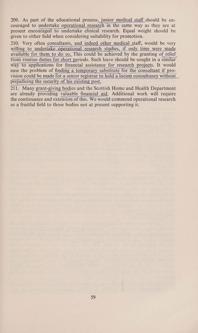 209. As part of the educational process, junior medical staff should be en- couraged to undertake operational research in the same way as they are at present encouraged to undertake clinical research. Equal weight should be given to either field when considering suitability for promotion. 210. Very often consultants, and indeed other medical staff, would be very willing to undertake operational research studies, if only time were made available for them_to do so. This could be achieved by the granting of relief from routine duties for short periods. Such leave should be sought 1 in a similar way to applications for financial assistance for research projects. It would Neen eve ena INH SE RV MARINES  