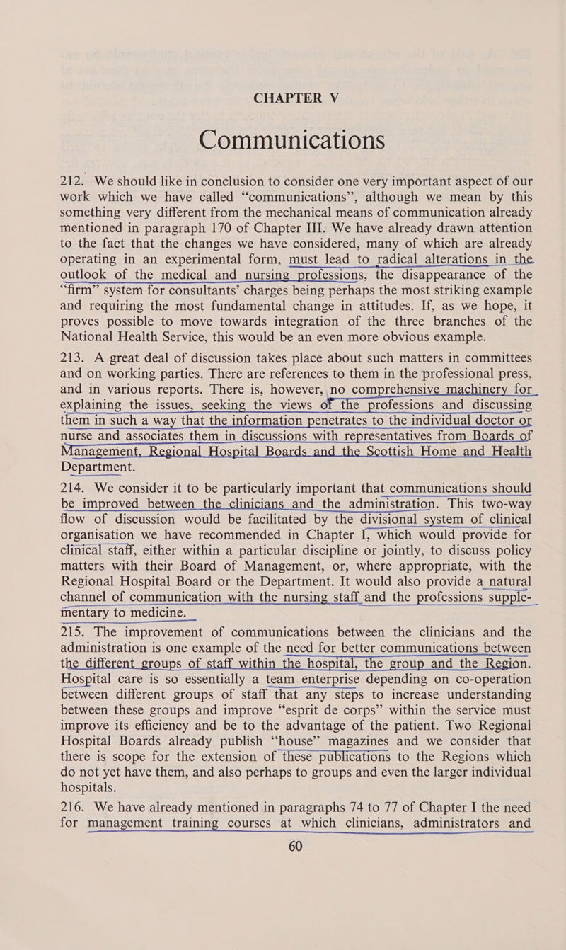 Communications 212. We should like in conclusion to consider one very important aspect of our work which we have called “communications”, although we mean by this something very different from the mechanical means of communication already mentioned in paragraph 170 of Chapter III. We have already drawn attention to the fact that the changes we have considered, many of which are already operating in an experimental form, must lead to radical alterations in the outlook of the medical and nursing professions, the disappearance of the “firm” system for consultants’ charges being perhaps the most striking example and requiring the most fundamental change in attitudes. If, as we hope, it proves possible to move towards integration of the three branches of the National Health Service, this would be an even more obvious example. 213. A great deal of discussion takes place about such matters in committees and on working parties. There are references to them in the professional press, and in various reports. There is, however, no comprehensive machinery for explaining the issues, seeking the views of the professions and discussing them in such a way that the information penetrates to the individual doctor or nurse and associates them in discussions with representatives from Boards of anagement, Regional Hospital Boards and the Scottish Home and Health Department. 214. We consider it to be particularly important that communications should be improved between the clinicians and the administration. This two-way flow of discussion would be facilitated by the divisional system of clinical organisation we have recommended in Chapter I, which would provide for clinical staff, either within a particular discipline or jointly, to discuss policy matters with their Board of Management, or, where appropriate, with the ees  215. The improvement of communications between the clinicians and the administration is one example of the need for better communications between the different groups of staff within the hospital, the group and the Region. Hospital care is so essentially a team enterprise depending on co-operation between different groups of staff that any steps to increase understanding between these groups and improve “esprit de corps” within the service must improve its efficiency and be to the advantage of the patient. Two Regional Hospital Boards already publish “house’? magazines and we consider that there is scope for the extension of these publications to the Regions which do not yet have them, and also perhaps to groups and even the larger individual hospitals. 216. We have already mentioned in paragraphs 74 to 77 of Chapter I the need for management training courses at which clinicians, administrators and
