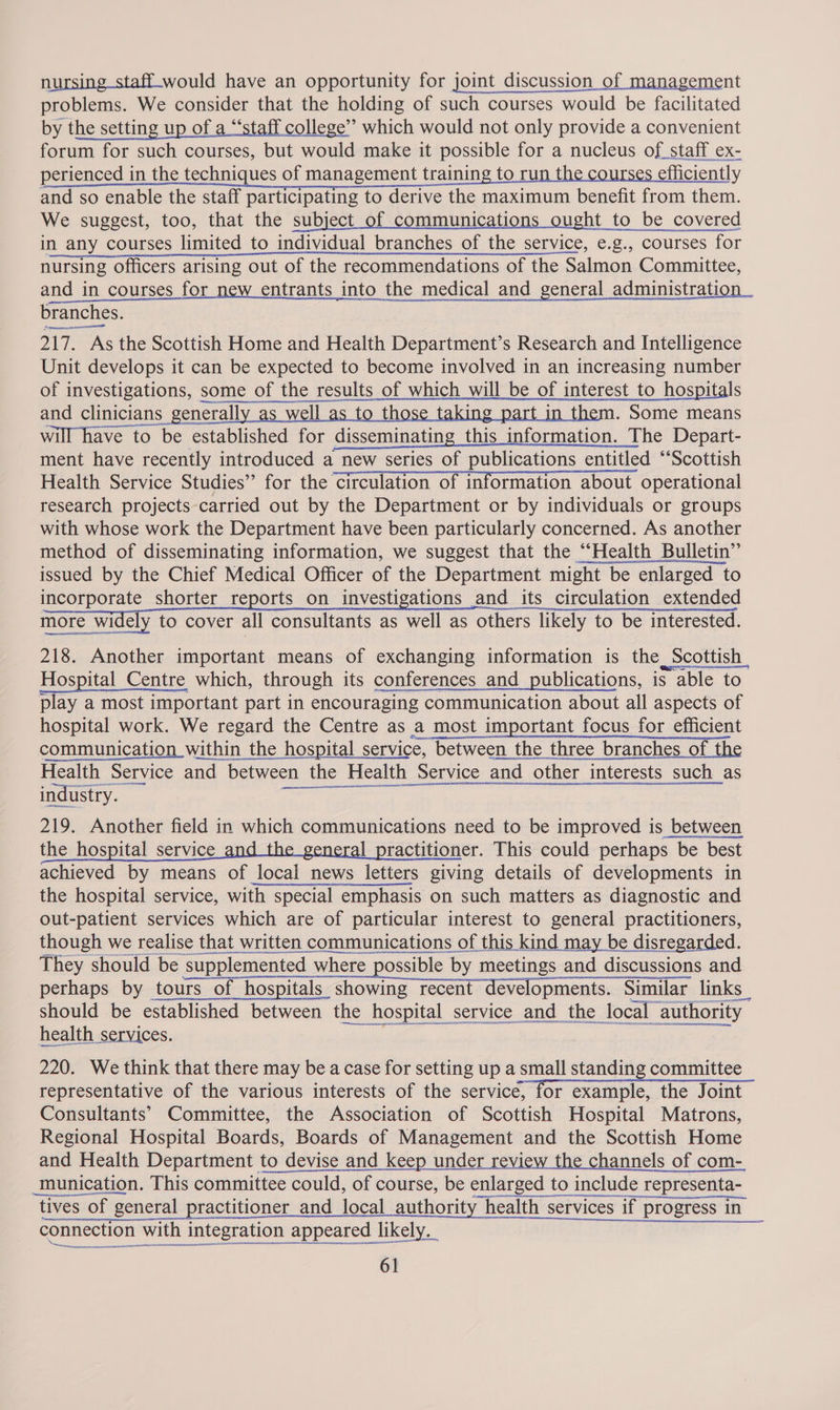 nursing staff{-would have an opportunity for joint discussion of management problems. We consider that the holding of such courses would be facilitated by the setting staff college’’ which would not only provide a convenient forum for such courses, but would make it possible for a nucleus of_staff ex- perienced in the techniques of management training to ru efficiently and so enable the staff participating to derive the maximum benefit from them. We suggest, too, that the subject_of communications ought to be covered in any courses limited to individual branches of the service, e.g., courses for nursing officers arising out of the recommendations of the Salmon Committee, and in courses for new entrants into the medical and general administration branches. Tene 217. As the Scottish Home and Health Department’s Research and Intelligence Unit develops it can be expected to become involved in an increasing number of investigations, some of the results of which will be = interest to hospitals and clinicians general well a e_tak | em. Some means will have to be ee aviened for disseminating this e formation The Depart- ment have recently introduced a new series of publications entitled “Scottish Health Service Studies” for the circulation of information about operational research projects carried out by the Department or by individuals or groups with whose work the Department have been particularly concerned. As another method of disseminating information, we suggest that the “Health Bulletin” issued by the Chief Medical Officer of the Department might be enlarged to incorporate shorter_reports on investigations and its circulation extended more widely to cover all consultants as well as others likely to be interested. 218. Another important means of exchanging information is the, Scottish Hospital Centre which, through its conferences and publications, is s able to. play a most important part in encouraging communication about all aspects of hospital work. We regard the Centre as a most important focus for efficient communication within the hospital service, between_the three branches of the Health Service and between. the - Health Service and other interests such as industry. —     219. Another field in which communications need to be improved is between the hospital service and the general practitioner. This could perhaps be best achieved by means of local news letters giving details of developments in the hospital service, with special emphasis on such matters as diagnostic and out-patient services which are of particular interest to general practitioners, though we realise that written communications of this kind may be disregarded. Ss eriuamereemsiatancee Sacer tae 2s RASTS EST They should be supplemented where ossible by meetings and discussions and perhaps by tours of hospitals showing recent developments. Similar links_ should be established between the hospital service and the Aocal.- ‘authority health services. 220. We think that there may be a case for setting up a small standing committee representative of the various interests of the service, for example, the Joint Consultants’ Committee, the Association of Scottish Hospital Matrons, Regional Hospital Boards, Boards of Management and the Scottish Home and Health Department to devise and keep under review the channels of com- Jnunication. This committee could, of course, be enlarged to include representa- ‘tives ives of gi general p ractitioner_and local authority health services vices if progress in connection with i integration appeared likely. 61       