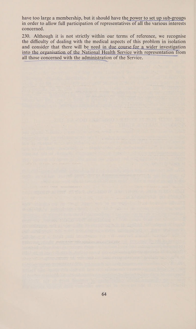 have too large a membership, but it should have the power to set up sub-groups in order to allow full participation of representatives of all the various interests concerned. 230. Although it is not strictly within our terms of reference, we recognise the difficulty of dealing with the medical aspects of this problem in isolation and consider that there will be need in du a_wider investigation into t anisati f National Health Service with representation from all those concerned with the administration of the Service.