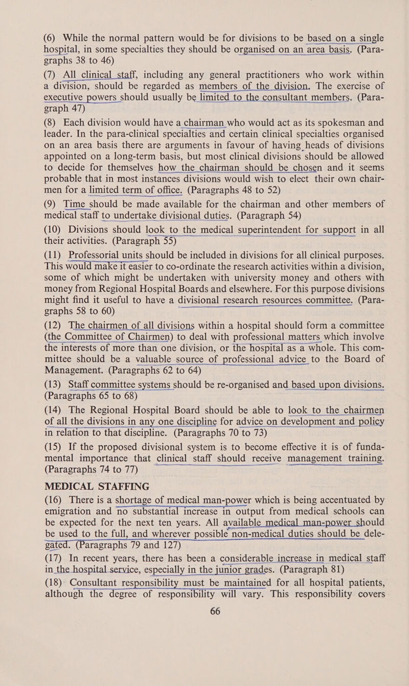 hospital, in some specialties they should be organised on an area rea basis. (Para- graphs 38 to 46) (7) All clinical staff, including any general practitioners who work within a division, should be regarded as members of the division. The exercise of executive powers should usually be limited to the consultant members. (Para- graph 47) (8) Each division would have a chairman who would act as its spokesman and leader. In the para-clinical specialties and certain clinical specialties organised on an area basis there are arguments in favour of having heads of divisions appointed on a long-term basis, but most clinical divisions should be allowed to decide for themselves how the chairman should be chosen and it seems probable that in most instances divisions would wish to elect their own chair- men for a limited term of office. (Paragraphs 48 to 52) (9) Time should be made available for the chairman and other members of medical staff to undertake divisional duties. (Paragraph 54) (10) Divisions should look to the medical superintendent for support in all their activities. (Paragraph 55) | (11) Professorial units should be included in divisions for all clinical purposes. This would make it easier to co-ordinate the research activities within a division, some of which might be undertaken with university money and others with money from Regional Hospital Boards and elsewhere. For this purpose divisions might find it useful to have a divisional research resources committee. (Para- graphs 58 to 60) (12) The chairmen of all divisions within a hospital should form a committee (the Committee of Chairmen) to deal with professional matters which involve the interests of more than one division, or the hospital as a whole. This com- mittee should be a valuable source of professional advice to the Board of Management. (Paragraphs 62 to 64) (13) Staff committee systems should be re-organised and based upon divisions. (Paragraphs 65 to 68) (14) The Regional Hospital Board should be able to look to the chairmen of all the divisions in any one discipline for advice on development and policy Porn genes een sae RTR in relation to that discipline. (Paragraphs 70 to 73) (15) If the proposed divisional system is to become effective it is of funda- mental importance that clinical s staff should receive management training. (Paragraphs 74 to 77) MEDICAL STAFFING (16) There is a shortage of medical man-power which is being accentuated by emigration and no substantial increase in output from medical schools can be expected for the next ten years. All available medical man-power should be used to the full, and wherever possible non-medical duties should be dele- gated. (Paragraphs 79 and 127) (17) a recent years, there has been a considerable increase in medical staff ee ene in the hospital service, especially in the junior grades. (Paragraph 81) (18) Consultant responsibility must be maintained for all hospital patients, although the degree of responsibility will vary. This responsibility covers 66