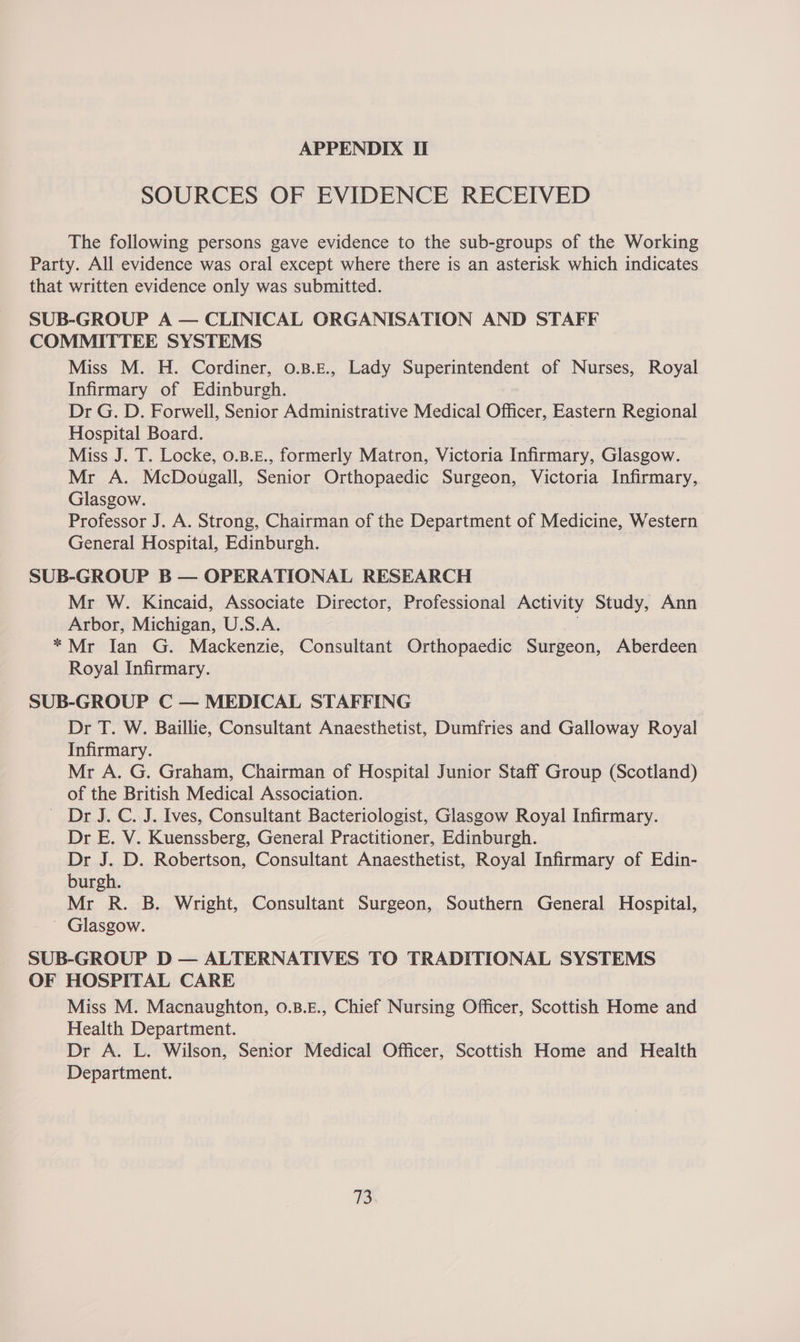 SOURCES OF EVIDENCE RECEIVED The following persons gave evidence to the sub-groups of the Working Party. All evidence was oral except where there is an asterisk which indicates that written evidence only was submitted. SUB-GROUP A — CLINICAL ORGANISATION AND STAFF COMMITTEE SYSTEMS Miss M. H. Cordiner, 0.B.£., Lady Superintendent of Nurses, Royal Infirmary of Edinburgh. Dr G. D. Forwell, Senior Administrative Medical Officer, Eastern Regional Hospital Board. Miss J. T. Locke, 0.B.E., formerly Matron, Victoria Infirmary, Glasgow. Mr A. McDougall, Senior Orthopaedic Surgeon, Victoria Infirmary, Glasgow. Professor J. A. Strong, Chairman of the Department of Medicine, Western General Hospital, Edinburgh. SUB-GROUP B — OPERATIONAL RESEARCH Mr W. Kincaid, Associate Director, Professional Activity Study, Ann Arbor, Michigan, U.S.A. . * Mr Ian G. Mackenzie, Consultant Orthopaedic Surgeon, Aberdeen Royal Infirmary. SUB-GROUP C — MEDICAL STAFFING Dr T. W. Baillie, Consultant Anaesthetist, Dumfries and Galloway Royal Infirmary. Mr A. G. Graham, Chairman of Hospital Junior Staff Group (Scotland) of the British Medical Association. - Dr J. C. J. Ives, Consultant Bacteriologist, Glasgow Royal Infirmary. Dr E. V. Kuenssberg, General Practitioner, Edinburgh. Dr J. D. Robertson, Consultant Anaesthetist, Royal Infirmary of Edin- burgh. Mr R. B. Wright, Consultant Surgeon, Southern General Hospital, ' Glasgow. SUB-GROUP D — ALTERNATIVES TO TRADITIONAL SYSTEMS OF HOSPITAL CARE Miss M. Macnaughton, 0.B.E., Chief Nursing Officer, Scottish Home and Health Department. Dr A. L. Wilson, Senior Medical Officer, Scottish Home and Health Department. TS