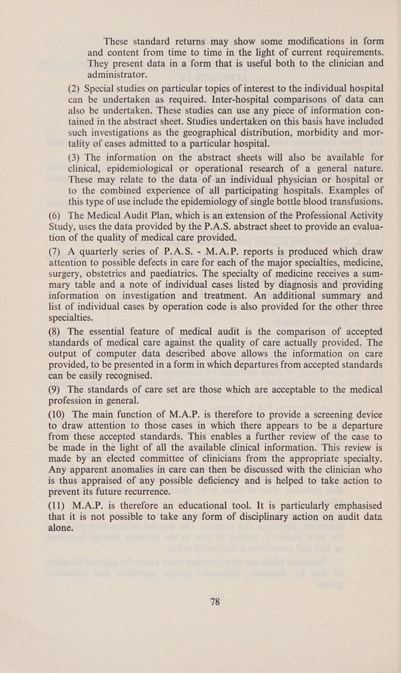 These standard returns may show some modifications in form and content from time to time in the light of current requirements. They present data in a form that is useful both to the clinician and administrator. (2) Special studies on particular topics of interest to the individual hospital can be undertaken as required. Inter-hospital comparisons of data can also be undertaken. These studies can use any piece of information con- tained in the abstract sheet. Studies undertaken on this basis have included such investigations as the geographical distribution, morbidity and mor- tality of cases admitted to a particular hospital. (3) The information on the abstract sheets will also be available for clinical, epidemiological or operational research of a general nature. These may relate to the data of an individual physician or hospital or to the combined experience of all participating hospitals. Examples of this type of use include the epidemiology of single bottle blood transfusions. (6) The Medical Audit Plan, which is an extension of the Professional Activity Study, uses the data provided by the P.A.S. abstract sheet to provide an evalua- tion of the quality of medical care provided. (7) A quarterly series of P.A.S. - M.A.P. reports is produced which draw attention to possible defects in care for each of the major specialties, medicine, surgery, obstetrics and paediatrics. The specialty of medicine receives a sum- mary table and a note of individual cases listed by diagnosis and providing information on investigation and treatment. An additional summary and list of individual cases by operation code is also provided for the other three specialties. (8) The essential feature of medical audit is the comparison of accepted standards of medical care against the quality of care actually provided. The output of computer data described above allows the information on care provided, to be presented in a form in which departures from accepted standards can be easily recognised. (9) The standards of care set are those which are acceptable to the medical profession in general. (10) The main function of M.A.P. is therefore to provide a screening device to draw attention to those cases in which there appears to be a departure from these accepted standards. This enables a further review of the case to be made in the light of all the available clinical information. This review is made by an elected committee of clinicians from the appropriate specialty. Any apparent anomalies in care can then be discussed with the clinician who is thus appraised of any possible deficiency and is helped to take action to prevent its future recurrence. (11) M.A.P. is therefore an educational tool. It is particularly emphasised that it is not possible to take any form of disciplinary action on audit data alone.