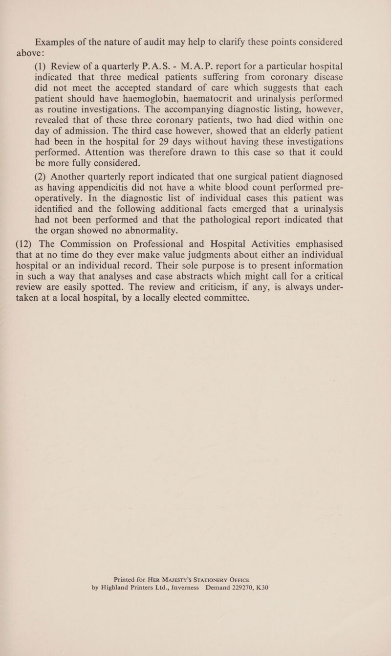 Examples of the nature of audit may help to clarify these points considered above: (1) Review of a quarterly P.A.S. - M.A.P. report for a particular hospital indicated that three medical patients suffering from coronary disease did not meet the accepted standard of care which suggests that each patient should have haemoglobin, haematocrit and urinalysis performed as routine investigations. The accompanying diagnostic listing, however, revealed that of these three coronary patients, two had died within one day of admission. The third case however, showed that an elderly patient had been in the hospital for 29 days without having these investigations performed. Attention was therefore drawn to this case so that it could be more fully considered. (2) Another quarterly report indicated that one surgical patient diagnosed as having appendicitis did not have a white blood count performed pre- operatively. In the diagnostic list of individual cases this patient was identified and the following additional facts emerged that a urinalysis had not been performed and that the pathological report indicated that the organ showed no abnormality. (12) The Commission on Professional and Hospital Activities emphasised that at no time do they ever make value judgments about either an individual hospital or an individual record. Their sole purpose is to present information in such a way that analyses and case abstracts which might call for a critical review are easily spotted. The review and criticism, if any, is always under- taken at a local hospital, by a locally elected committee. Printed for Her MAJESTY’S STATIONERY OFFICE by Highland Printers Ltd., Inverness Demand 229270, K30